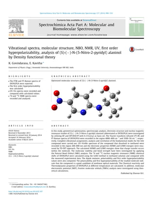 Vibrational spectra, molecular structure, NBO, NMR, UV, ﬁrst order
hyperpolarizability, analysis of (S)-(À)-N-(5-Nitro-2-pyridyl) alaninol
by Density functional theory
K. Govindarasu, E. Kavitha ⇑
Department of Physics (Engg.), Annamalai University, Annamalainagar 608 002, India
h i g h l i g h t s
 The FTIR and FT-Raman spectra of
SN5N2PLA were reported.
 The ﬁrst order hyperpolarizability
was calculated.
 UV–Vis spectra were recorded and
compared with calculated values.

1
H and 13
C NMR spectra were
recorded and analyzed.
g r a p h i c a l a b s t r a c t
Optimized molecular structure of (S)-(À)-N-(5-Nitro-2-pyridyl) alaninol.
a r t i c l e i n f o
Article history:
Received 6 November 2013
Received in revised form 30 January 2014
Accepted 16 February 2014
Available online 4 March 2014
Keywords:
NBO
UV–Vis
NMR
Hyperpolarizability
(S)-(À)-N-(5-Nitro-2-pyridyl) alaninol
a b s t r a c t
In this study, geometrical optimization, spectroscopic analysis, electronic structure and nuclear magnetic
resonance studies of (S)-(À)-N-(5-Nitro-2-pyridyl) alaninol (abbreviated as SN5N2PLA) were investigated
by utilizing HF and DFT/B3LYP with 6-31G(d,p) as basis set. The Fourier transform infrared (FT-IR) and
FT-Raman spectra of SN5N2PLA were recorded in the region 4000–400 cmÀ1
and 3500–50 cmÀ1
, respec-
tively. Complete vibrational assignments, analysis and correlation of the fundamental modes for the title
compound were carried out. UV–Visible spectrum of the compound that dissolved in methanol were
recorded in the region 200–800 nm and the electronic properties HOMO and LUMO energies were mea-
sured by TD-DFT approach. The calculated HOMO and LUMO energies show that charge transfer occurs
within the molecule. The molecular stability and bond strength have been investigated by applying
the Natural Bond Orbital (NBO) analysis. The 1
H and 13
C nuclear magnetic resonance (NMR) chemical
shifts of SN5N2PLA were calculated using the GIAO method in methanol solution and compared with
the measured experimental data. The dipole moment, polarizability and ﬁrst order hyperpolarizability
values were also computed. The polarizability and ﬁrst hyperpolarizability of the studied molecule indi-
cate that the compound is a good candidate of nonlinear optical materials. The Chemical reactivity and
Thermodynamic properties of SN5N2PLA at different temperature are calculated. In addition, molecular
electrostatic potential (MEP), frontier molecular orbitals (FMOs) analysis were investigated using theo-
retical calculations.
Published by Elsevier B.V.
http://dx.doi.org/10.1016/j.saa.2014.02.107
1386-1425/Published by Elsevier B.V.
⇑ Corresponding author. Tel.: +91 9442477462.
E-mail address: eswarankavitha@gmail.com (E. Kavitha).
Spectrochimica Acta Part A: Molecular and Biomolecular Spectroscopy 127 (2014) 498–510
Contents lists available at ScienceDirect
Spectrochimica Acta Part A: Molecular and
Biomolecular Spectroscopy
journal homepage: www.elsevier.com/locate/saa
 