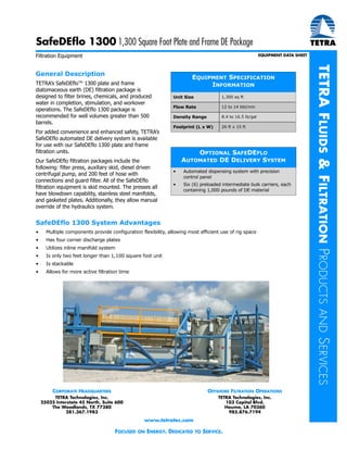 TETRAFLUIDS&FILTRATIONPRODUCTSANDSERVICES
Filtration Equipment EQUIPMENT DATA SHEET
CORPORATE HEADQUARTERS
TETRA Technologies, Inc.
25025 Interstate 45 North, Suite 600
The Woodlands, TX 77380
281.367.1983
OFFSHORE FILTRATION OPERATIONS
TETRA Technologies, Inc.
103 Capitol Blvd.
Houma, LA 70360
985.876.7194
www.tetratec.com
FOCUSED ON ENERGY. DEDICATED TO SERVICE.
General Description
TETRA’s SafeDEflo™ 1300 plate and frame
diatomaceous earth (DE) filtration package is
designed to filter brines, chemicals, and produced
water in completion, stimulation, and workover
operations. The SafeDEflo 1300 package is
recommended for well volumes greater than 500
barrels.
For added convenience and enhanced safety, TETRA’s
SafeDEflo automated DE delivery system is available
for use with our SafeDEflo 1300 plate and frame
filtration units.
Our SafeDEflo filtration packages include the
following: filter press, auxiliary skid, diesel driven
centrifugal pump, and 200 feet of hose with
connections and guard filter. All of the SafeDEflo
filtration equipment is skid mounted. The presses all
have blowdown capability, stainless steel manifolds,
and gasketed plates. Additionally, they allow manual
override of the hydraulics system.
EQUIPMENT SPECIFICATION
INFORMATION
Unit Size 1,300 sq ft
Flow Rate 12 to 14 bbl/min
Density Range 8.4 to 16.5 lb/gal
Footprint (L x W) 26 ft x 15 ft
OPTIONAL SAFEDEFLO
AUTOMATED DE DELIVERY SYSTEM
• Automated dispensing system with precision
control panel
• Six (6) preloaded intermediate bulk carriers, each
containing 1,000 pounds of DE material
SafeDEflo 1300 1,300 Square Foot Plate and Frame DE Package
SafeDEflo 1300 System Advantages
• Multiple components provide configuration flexibility, allowing most efficient use of rig space
• Has four corner discharge plates
• Utilizes inline manifold system
• Is only two feet longer than 1,100 square foot unit
• Is stackable
• Allows for more active filtration time
 