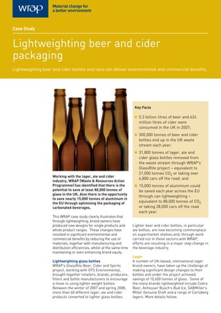 Working with the lager, ale and cider
industry, WRAP (Waste & Resources Action
Programme) has identified that there is the
potential to save at least 80,000 tonnes of
glass in the UK. Also there is the opportunity
to save nearly 15,000 tonnes of aluminium in
the EU through optimising the packaging of
carbonated beverages.
This WRAP case study clearly illustrates that
through lightweighting, brand owners have
produced new designs for single products and
whole product ranges. These changes have
resulted in significant environmental and
commercial benefits by reducing the use of
materials, together with manufacturing and
distribution efficiencies, whilst at the same time
maintaining or even enhancing brand equity.
Lightweighting glass bottles
WRAP’s GlassRite Beer, Cider and Spirits
project, working with GTS Environmental,
brought together retailers, brands, producers,
fillers and bottle manufacturers to encourage
a move to using lighter weight bottles.
Between the winter of 2007 and spring 2008,
more than 60 different lager, ale and cider
products converted to lighter glass bottles.
Lighter beer and cider bottles, in particular
ale bottles, are now becoming commonplace
on supermarket shelves and, through work
carried out in these sectors with WRAP,
efforts are resulting in a major step change in
the beverage industry.
Lager
A number of UK-based, international lager
brand owners, have taken up the challenge of
making significant design changes to their
bottles and under the project achieved
savings of 10,600 tonnes of glass. Some of
the many brands lightweighted include Cobra
Beer, Anheuser Busch’s Bud Ice, SABMiller’s
Miller Genuine Draft and a range of Carlsberg
lagers. More details follow;
Key Facts
■ 5.3 billion litres of beer and 624
million litres of cider were
consumed in the UK in 2007;
■ 300,000 tonnes of beer and cider
bottles end up in the UK waste
stream each year;
■ 31,800 tonnes of lager, ale and
cider glass bottles removed from
the waste stream through WRAP’s
GlassRite project – equivalent to
21,000 tonnes CO2 or taking over
6,800 cars off the road; and
■ 15,000 tonnes of aluminium could
be saved each year across the EU
through can lightweighting –
equivalent to 88,000 tonnes of CO2
or taking 28,000 cars off the road
each year.
Case Study
Lightweighting beer and cider
packaging
Lightweighting beer and cider bottles and cans can deliver environmental and commercial benefits.
 