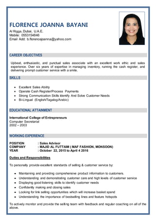 FLORENCE JOANNA BAYANI
Al Rigga, Dubai, U.A.E.
Mobile: 0553154846
Email Add: b.florencejoanna@yahoo.com
CAREER OBJECTIVES
Upbeat, enthusiastic, and punctual sales associate with an excellent work ethic and sales
experience. Over six years of expertise in managing inventory, running the cash register, and
delivering prompt customer service with a smile.
SKILLS
 Excellent Sales Ability
 Operate Cash Register/Process Payments
 Strong Communication Skills Identify And Solve Customer Needs
 Bi-Lingual (English/Tagalog/Arabic)
EDUCATIONAL ATTAINMENT
International College of Entrepreneurs
Computer Secretarial
2002 – 2003
WORKING EXPERIENCE
POSITION : Sales Advisor
COMPANY : MAJID AL FUTTAIM ( MAF FASHION, MONSOON)
YEAR : October 22, 2015 to April 4 2016
Duties and Responsibilities
To personally provide excellent standards of selling & customer service by:
 Maintaining and providing comprehensive product information to customers.
 Understanding and demonstrating customer care and high levels of customer service
 Displaying good listening skills to identify customer needs
 Confidently making and closing sales
 Looking for link selling opportunities which will increase basket spend
 Understanding the importance of bestselling lines and feature hotspots
To actively monitor and provide the selling team with feedback and regular coaching on all of the
above.
 
