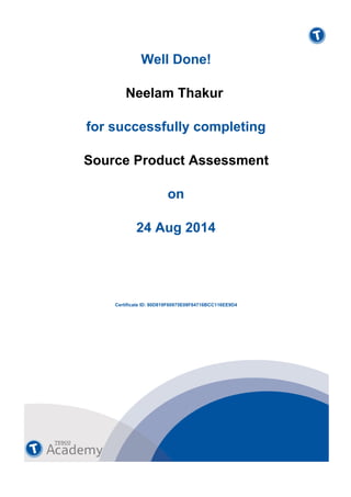  
Well Done!
 
 
 
Neelam Thakur
 
 
 
for successfully completing
 
 
 
Source Product Assessment
 
 
 
on
 
 
 
24 Aug 2014
 
Certificate ID: 80D819F60975E08F64716BCC116EE9D4
 
 