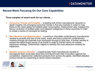 © Datamonitor
quality data expert analysis innovative delivery
the home of Business Intelligence
Recent Work Focusing On Our Core Capabilities
Three samples of recent work for our clients…
1. Consumer Trends and Insights – a leading soft drinks manufacturer required in-
depth insights into emerging consumer trends in five key markets in order to map
these to the need states for bottled water consumption. Datamonitor also mapped the
flavour evolution of bottled water and adjacent categories in these countries in order
to create a series of concepts for testing.
2. New Markets and Opportunities – a premium chocolate confectionery manufacturer
wanted to quantify the size of the mass, super and luxury premium confectionery
markets through all channels from boutiques through to duty free. It further wanted to
assess the latent brand equity of its brand in order to further inform its market
expansion strategy. Datamonitor helped to identify the most attractive markets for
expansion.
3. Ideation session stimulus – a leading baby food manufacturer wanted to
reinvigorate their local baby food lines and benchmark their innovation against the
competition. Datamonitor collected products from across the globe, identified detailed
product trends for presenting to senior board members.
 