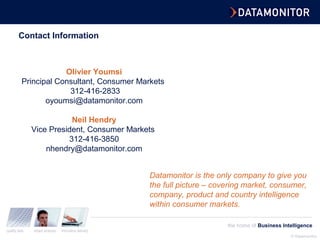 © Datamonitor
quality data expert analysis innovative delivery
the home of Business Intelligence
Contact Information
Olivier Youmsi
Principal Consultant, Consumer Markets
312-416-2833
oyoumsi@datamonitor.com
Neil Hendry
Vice President, Consumer Markets
312-416-3850
nhendry@datamonitor.com
Datamonitor is the only company to give you
the full picture – covering market, consumer,
company, product and country intelligence
within consumer markets.
 
