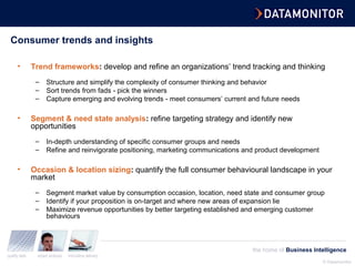 © Datamonitor
quality data expert analysis innovative delivery
the home of Business Intelligence
Consumer trends and insights
• Trend frameworks: develop and refine an organizations’ trend tracking and thinking
– Structure and simplify the complexity of consumer thinking and behavior
– Sort trends from fads - pick the winners
– Capture emerging and evolving trends - meet consumers’ current and future needs
• Segment & need state analysis: refine targeting strategy and identify new
opportunities
– In-depth understanding of specific consumer groups and needs
– Refine and reinvigorate positioning, marketing communications and product development
• Occasion & location sizing: quantify the full consumer behavioural landscape in your
market
– Segment market value by consumption occasion, location, need state and consumer group
– Identify if your proposition is on-target and where new areas of expansion lie
– Maximize revenue opportunities by better targeting established and emerging customer
behaviours
 