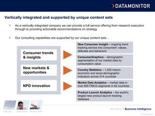 © Datamonitor
quality data expert analysis innovative delivery
the home of Business Intelligence
Vertically integrated and supported by unique content sets
• As a vertically integrated company we can provide a full service offering from research execution
through to providing actionable recommendations on strategy
• Our consulting capabilities are supported by our unique content sets…
Consumer trends
& insights
New markets &
opportunities
NPD innovation
New Consumer Insight – ongoing trend
tracking service into consumers’ values,
attitudes and behaviors
ConsumerGraphics – demographic
segmentation of our market data by
consumption value
Market Data Analytics – market data in
over 600 FMCG segments in 62 countries
Country Statistics – 1,200 macro-
economic and socio-demographic
indicators across 214 countries
Product Launch Analytics – the world’s
largest new product launch tracking
database
 