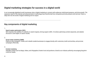 Digital marketing strategies for success in a digital world
In an increasingly digitalized world, businesses rely on digital marketing to connect with audiences, build brand presence, and drive growth. The
expansive reach of the internet and advancements in technology have transformed how companies promote products and services. Here's a
deep dive into the world of digital marketing and its impact.
Key components of digital marketing
1.
Search engine optimization (SEO)
SEO improves the visibility of a website on search engines, driving organic traffic. It involves optimizing content, keywords, and website
structure to rank higher on search results.
2.
Social media marketing (SMM)
Platforms like Instagram, Twitter, and LinkedIn enable businesses to engage directly with customers, build communities, and promote
campaigns effectively.
3.
Content marketing
Valuable content such as blogs, videos, and infographics fosters trust and positions a brand as an industry authority, encouraging long-term
customer loyalty.
4.
 