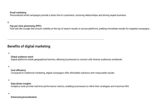 Email marketing
Personalized email campaigns provide a direct line to customers, nurturing relationships and driving repeat business.
5.
Pay-per-click advertising (PPC)
Paid ads like Google Ads ensure visibility at the top of search results or across platforms, yielding immediate results for targeted campaigns.
Benefits of digital marketing
Global audience reach
Digital platforms break geographical barriers, allowing businesses to connect with diverse audiences worldwide.
Cost efficiency
Compared to traditional marketing, digital campaigns offer affordable solutions with measurable results.
Data-driven insights
Analytics tools provide real-time performance metrics, enabling businesses to refine their strategies and maximize ROI.
Enhanced personalization
 