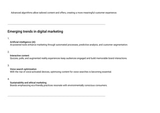 Advanced algorithms allow tailored content and offers, creating a more meaningful customer experience.
Emerging trends in digital marketing
1.
Artificial intelligence (AI)
AI-powered tools enhance marketing through automated processes, predictive analysis, and customer segmentation.
2.
Interactive content
Quizzes, polls, and augmented reality experiences keep audiences engaged and build memorable brand interactions.
3.
Voice search optimization
With the rise of voice-activated devices, optimizing content for voice searches is becoming essential.
4.
Sustainability and ethical marketing
Brands emphasizing eco-friendly practices resonate with environmentally conscious consumers.
 