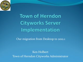 Our migration from Desktop to 2012.1
Ken Holbert
Town of Herndon Cityworks Administrator
 