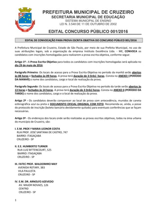 PREFEITURA MUNICIPAL DE CRUZEIRO
SECRETARIA MUNICIPAL DE EDUCAÇÃO
SISTEMA MUNICIPAL DE ENSINO
LEI N. 3.548 DE 11 DE OUTUBRO DE 2002
EDITAL CONCURSO PÚBLICO 001/2016
1
EDITAL DE CONVOCAÇÃO PARA PROVA ESCRITA OBJETIVA DO CONCURSO PÚBLICO 001/2016
A Prefeitura Municipal de Cruzeiro, Estado de São Paulo, por meio de sua Prefeita Municipal, no uso de
suas atribuições legais, sob a organização da empresa Instituto Excelência Ltda. - ME, CONVOCA os
candidatos com inscrições homologadas para realizarem a prova escrita objetiva, conforme segue:
Artigo 1º - A Prova Escrita Objetiva para todos os candidatos com inscrições homologadas será aplicada no
dia 29 de maio de 2016.
Parágrafo Primeiro: Os locais de acesso para a Prova Escrita Objetiva no período da manhã serão abertos
às 08 horas e fechados às 09 horas. A prova terá duração de 3 (três) horas. Consta no ANEXO I (PERÍODO
DA MANHÃ) o nome dos candidatos, cargo e local de realização da prova.
Parágrafo Segundo: Os locais de acesso para a Prova Escrita Objetiva no período da tarde serão abertos às
13 horas e fechados às 14 horas. A prova terá duração de 3 (três) horas. Consta no ANEXO II (PERÍODO DA
TARDE) o nome dos candidatos, cargo e o local de realização da prova.
Artigo 2º - Os candidatos deverão comparecer ao local de prova com antecedência, munidos de caneta
esferográfica azul ou preta e DOCUMENTO OFICIAL ORIGINAL COM FOTO. Recomenda-se, ainda, a posse
do protocolo de inscrição (boleto bancário devidamente quitado) para eventuais conferências que se façam
necessárias.
Artigo 3º - Os endereços dos locais onde serão realizadas as provas escritas objetivas, todas na área urbana
do município de Cruzeiro, são:
I. E.M. PROF.ª MARIA LEONOR COSTA
RUA PROF. JOSÉ SANTANA DE CASTRO, 747
BAIRRO: ITAGAÇABA
CRUZEIRO - SP
II. E.E. HUMBERTO TURNER
RUA LUIZ BITTENCOURT, 525
BAIRRO: ITAGAÇABA
CRUZEIRO - SP
III. FATEC PROF. WALDOMIRO MAY
AVENIDA ROTARY, 383
VILA PAULISTA
CRUZEIRO - SP
IV. E.M. DR. ARNOLFO AZEVEDO
AV. MAJOR NOVAES, 126
CENTRO
CRUZEIRO - SP
 