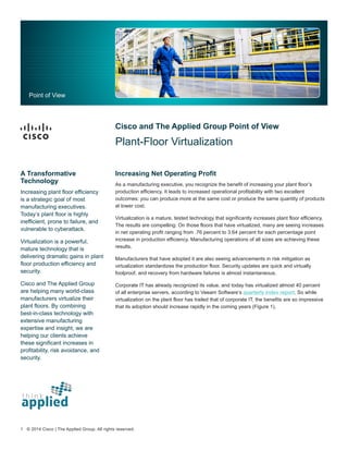 Cisco and The Applied Group Point of View
Plant-Floor Virtualization
Increasing Net Operating Profit
As a manufacturing executive, you recognize the benefit of increasing your plant floor’s
production efficiency. It leads to increased operational profitability with two excellent
outcomes: you can produce more at the same cost or produce the same quantity of products
at lower cost.
Virtualization is a mature, tested technology that significantly increases plant floor efficiency.
The results are compelling: On those floors that have virtualized, many are seeing increases
in net operating profit ranging from .76 percent to 3.64 percent for each percentage point
increase in production efficiency. Manufacturing operations of all sizes are achieving these
results.
Manufacturers that have adopted it are also seeing advancements in risk mitigation as
virtualization standardizes the production floor. Security updates are quick and virtually
foolproof, and recovery from hardware failures is almost instantaneous.
Corporate IT has already recognized its value, and today has virtualized almost 40 percent
of all enterprise servers, according to Veeam Software’s quarterly index report. So while
virtualization on the plant floor has trailed that of corporate IT, the benefits are so impressive
that its adoption should increase rapidly in the coming years (Figure 1).
Point of View
A Transformative
Technology
Increasing plant floor efficiency
is a strategic goal of most
manufacturing executives.
Today’s plant floor is highly
inefficient, prone to failure, and
vulnerable to cyberattack.
Virtualization is a powerful,
mature technology that is
delivering dramatic gains in plant
floor production efficiency and
security.
Cisco and The Applied Group
are helping many world-class
manufacturers virtualize their
plant floors. By combining
best-in-class technology with
extensive manufacturing
expertise and insight, we are
helping our clients achieve
these significant increases in
profitability, risk avoidance, and
security.
1 © 2014 Cisco | The Applied Group. All rights reserved.
 