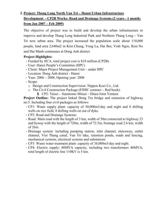 2. Project: Thang Long North Van Tri – Hanoi Urban Infrastructure
Development - CP2B Works: Road and Drainage Systems (2 years - 1 month:
from Jan 2007 – Feb 2009)
The objective of project was to build and develop the urban infrastructure to
improve and develop Thang Long Industrial Park and Northern Thang Long – Van
Tri new urban area. The project increased the population scale about 110,000
people, land area 2,640m2 in Kim Chung, Vong La, Hai Boi, Vinh Ngoc, Kim No
and Dai Manh communes at Dong Anh district.
Project Highlights:
- Funded by JICA, total project cost is $18 million (CP2B)
- User: Hanoi People’s Committee (HPC)
- Client: Major Project Management Unit – under HPC
- Location: Dong Anh district - Hanoi
- Year: 2006 ~ 2008, Opening year: 2008
- Scope:
o Design and Construction Supervision: Nippon Koei Co., Ltd.
o The Civil Construction Package (FIDIC contract – Red book):
§ CP2: Taisei – Sumitomo Mitsui – Ebara Joint Venture
Project Outline: The project linked Dong Tru bridge and extension of highway
no.5. Including four civil packages as follows:
- CP1: Water supply plant: capacity of 50,000m3/day and night and 8 drilling
wells on rice field, 8 drilling wells on out of dyke.
- CP2: Road and Drainage Systems:
- Road: Main road with the length of 3 km, width of 50m connected to highway 23
and byway with the length of 720m, width of 72.5m, frontage road 2.6 km, width
of 26m.
- Drainage system: including pumping station, inlet channel, sluiceway, outlet
channel, Viet Thang canal, Van Tri lake, retention ponds, roads and fencing,
mechanical systems, electrical systems and substations
- CP3: Waste water treatment plant: capacity of 38,000m3/day and night.
- CP4: Electric supply: 80MVA capacity, including two transformers 40MVA;
total length of electric line 110KV is 5 km.
 