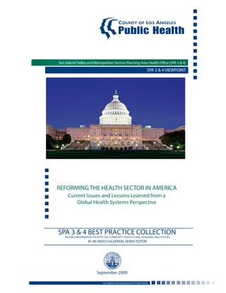 San Gabriel Valley and Metropolitan Service Planning Area Health Office (SPA 3 & 4)
REFORMING THE HEALTH SECTOR IN AMERICA
Current Issues and Lessons Learned from a
Global Health Systems Perspective
Los Angeles County Department of Public Health
September 2009
SPA 3 & 4 VIEWPOINT
San Gabriel Valley and Metropolitan Service Planning Area Health Office (SPA 3 & 4)
SPA 3 & 4 BEST PRACTICE COLLECTIONRELIABLE INFORMATION FOR EFFECTIVE COMMUNITY HEALTH PLANS, PROGRAMS AND POLICIES
M. RICARDO CALDERÓN, SERIES EDITOR
 