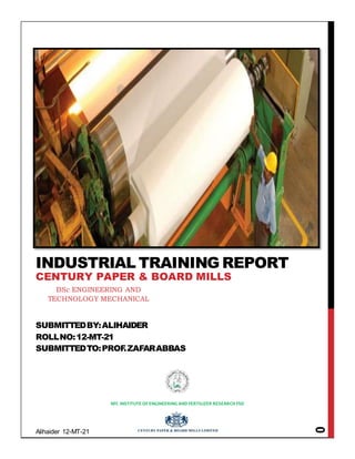 Alihaider 12-MT-21
0
SUBMITTEDBY:ALIHAIDER
ROLLNO:12-MT-21
SUBMITTEDTO:PROF.ZAFARABBAS
NFC INSTITUTE OFENGINEERING AND FERTILIZER RESEARCH FSD
INDUSTRIAL TRAINING REPORT
CENTURY PAPER & BOARD MILLS
BSc ENGINEERING AND
TECHNOLOGY MECHANICAL
 