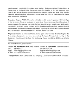 trap images are from inside the newly created Southern Cardamom National Park and show a
family group of elephants inside the natural forest. The creation of this new protected area,
covering 410,000 hectares will help conserve critical elephant habitat and allow these majestic
creatures, the second largest land mammal on the planet, the space to roam free in the forests
away from human disturbance.
Throughout the years Wildlife Alliance has installed some 112 camera traps around Chiphat village
in the Cardamom Rainforest Landscape to understand the movements and social structure of
elephant groups. This is crucial information for both law enforcement patrolling and working with
communities to prevent human elephant conflict. This elephant family group is about 10 to 12
individuals and ranges over a relatively large area of the Protected Areas in which Wildlife Alliance
work in - Southern Cardamom National Park and Tatai Wildlife Sanctuary.
*A press conference to announce Wildlife Alliance great achievement of Zero Poaching for the
Asian elephant population and show camera traps footages of these giants roaming in the
Cardamom Mountains, will be held this Wednesday, August 10, 2016 at 10:30am at Wildlife
Alliance.
For more information, please contact:
Contact: Ms. Botumroath Lebun, Public Relations Contact: Dr. Thomas Grey, Director of Science
Cell: 012-885-727 Cell: 097-282-2258
Email: lebun@wildlifealliance.org Email: gray@wildlifealliance.org
Website www.wildlifealliance.org Website: www.wildlifealliance.org
Wildlife Alliance Street 123 House 86, Toul Tompoung 1, Chamkarmom, Phnom Penh, Cambodia
 