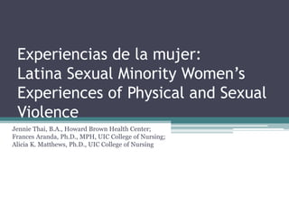 Experiencias de la mujer:
Latina Sexual Minority Women’s
Experiences of Physical and Sexual
Violence
Jennie Thai, B.A., Howard Brown Health Center;
Frances Aranda, Ph.D., MPH, UIC College of Nursing;
Alicia K. Matthews, Ph.D., UIC College of Nursing
 