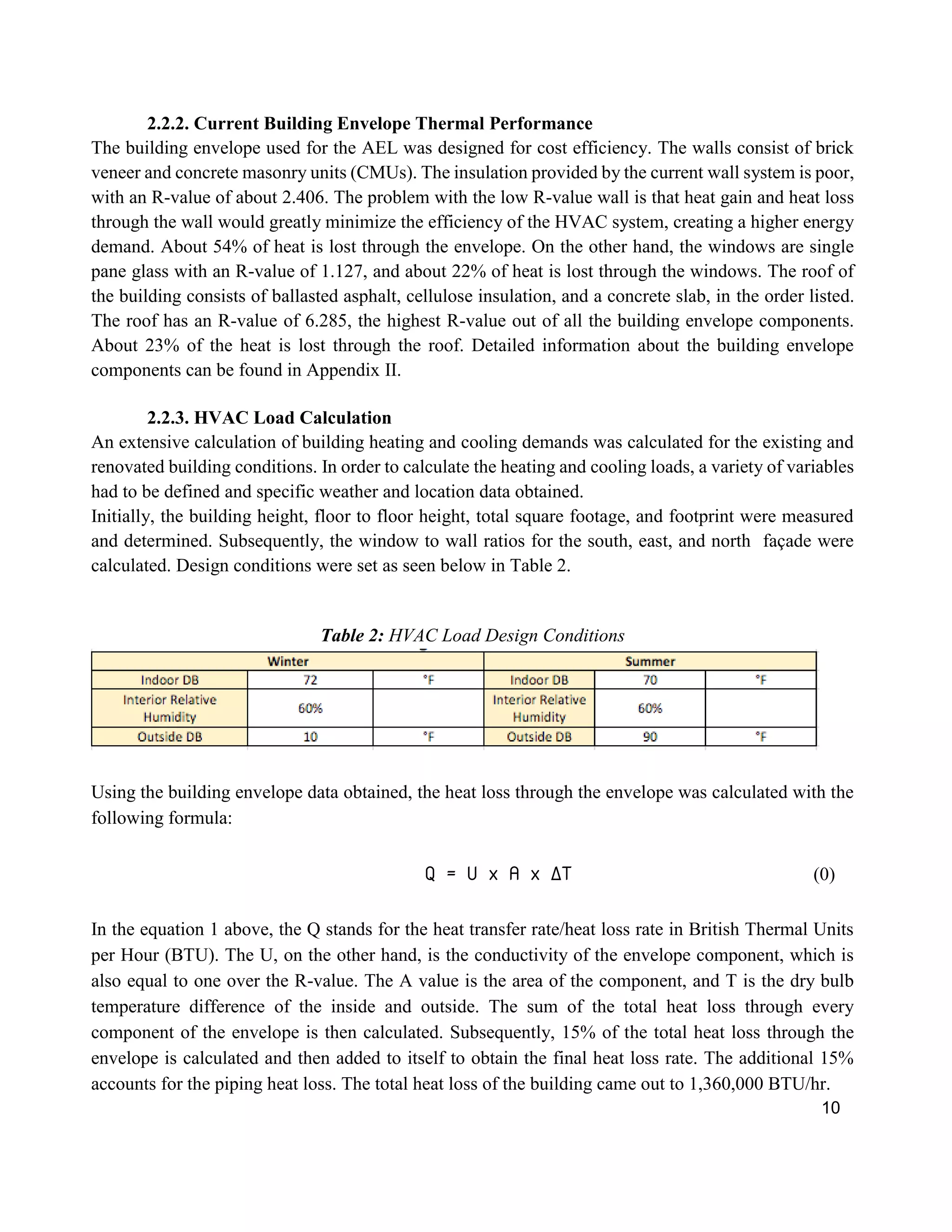 10
2.2.2. Current Building Envelope Thermal Performance
The building envelope used for the AEL was designed for cost efficiency. The walls consist of brick
veneer and concrete masonry units (CMUs). The insulation provided by the current wall system is poor,
with an R-value of about 2.406. The problem with the low R-value wall is that heat gain and heat loss
through the wall would greatly minimize the efficiency of the HVAC system, creating a higher energy
demand. About 54% of heat is lost through the envelope. On the other hand, the windows are single
pane glass with an R-value of 1.127, and about 22% of heat is lost through the windows. The roof of
the building consists of ballasted asphalt, cellulose insulation, and a concrete slab, in the order listed.
The roof has an R-value of 6.285, the highest R-value out of all the building envelope components.
About 23% of the heat is lost through the roof. Detailed information about the building envelope
components can be found in Appendix II.
2.2.3. HVAC Load Calculation
An extensive calculation of building heating and cooling demands was calculated for the existing and
renovated building conditions. In order to calculate the heating and cooling loads, a variety of variables
had to be defined and specific weather and location data obtained.
Initially, the building height, floor to floor height, total square footage, and footprint were measured
and determined. Subsequently, the window to wall ratios for the south, east, and north façade were
calculated. Design conditions were set as seen below in Table 2.
Table 2: HVAC Load Design Conditions
Using the building envelope data obtained, the heat loss through the envelope was calculated with the
following formula:
Q = U x A x ∆T (0)
In the equation 1 above, the Q stands for the heat transfer rate/heat loss rate in British Thermal Units
per Hour (BTU). The U, on the other hand, is the conductivity of the envelope component, which is
also equal to one over the R-value. The A value is the area of the component, and T is the dry bulb
temperature difference of the inside and outside. The sum of the total heat loss through every
component of the envelope is then calculated. Subsequently, 15% of the total heat loss through the
envelope is calculated and then added to itself to obtain the final heat loss rate. The additional 15%
accounts for the piping heat loss. The total heat loss of the building came out to 1,360,000 BTU/hr.
 