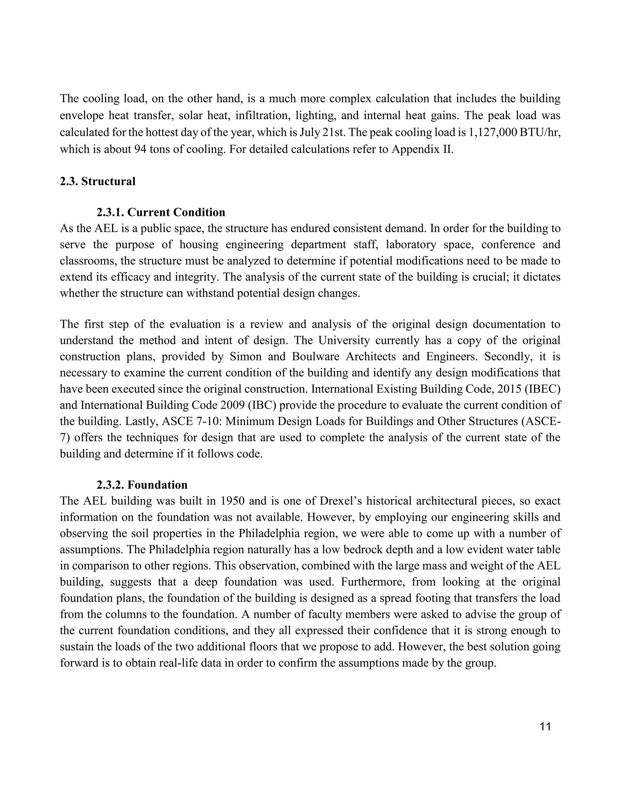11
The cooling load, on the other hand, is a much more complex calculation that includes the building
envelope heat transfer, solar heat, infiltration, lighting, and internal heat gains. The peak load was
calculated for the hottest day of the year, which is July 21st. The peak cooling load is 1,127,000 BTU/hr,
which is about 94 tons of cooling. For detailed calculations refer to Appendix II.
2.3. Structural
2.3.1. Current Condition
As the AEL is a public space, the structure has endured consistent demand. In order for the building to
serve the purpose of housing engineering department staff, laboratory space, conference and
classrooms, the structure must be analyzed to determine if potential modifications need to be made to
extend its efficacy and integrity. The analysis of the current state of the building is crucial; it dictates
whether the structure can withstand potential design changes.
The first step of the evaluation is a review and analysis of the original design documentation to
understand the method and intent of design. The University currently has a copy of the original
construction plans, provided by Simon and Boulware Architects and Engineers. Secondly, it is
necessary to examine the current condition of the building and identify any design modifications that
have been executed since the original construction. International Existing Building Code, 2015 (IBEC)
and International Building Code 2009 (IBC) provide the procedure to evaluate the current condition of
the building. Lastly, ASCE 7-10: Minimum Design Loads for Buildings and Other Structures (ASCE-
7) offers the techniques for design that are used to complete the analysis of the current state of the
building and determine if it follows code.
2.3.2. Foundation
The AEL building was built in 1950 and is one of Drexel’s historical architectural pieces, so exact
information on the foundation was not available. However, by employing our engineering skills and
observing the soil properties in the Philadelphia region, we were able to come up with a number of
assumptions. The Philadelphia region naturally has a low bedrock depth and a low evident water table
in comparison to other regions. This observation, combined with the large mass and weight of the AEL
building, suggests that a deep foundation was used. Furthermore, from looking at the original
foundation plans, the foundation of the building is designed as a spread footing that transfers the load
from the columns to the foundation. A number of faculty members were asked to advise the group of
the current foundation conditions, and they all expressed their confidence that it is strong enough to
sustain the loads of the two additional floors that we propose to add. However, the best solution going
forward is to obtain real-life data in order to confirm the assumptions made by the group.
 