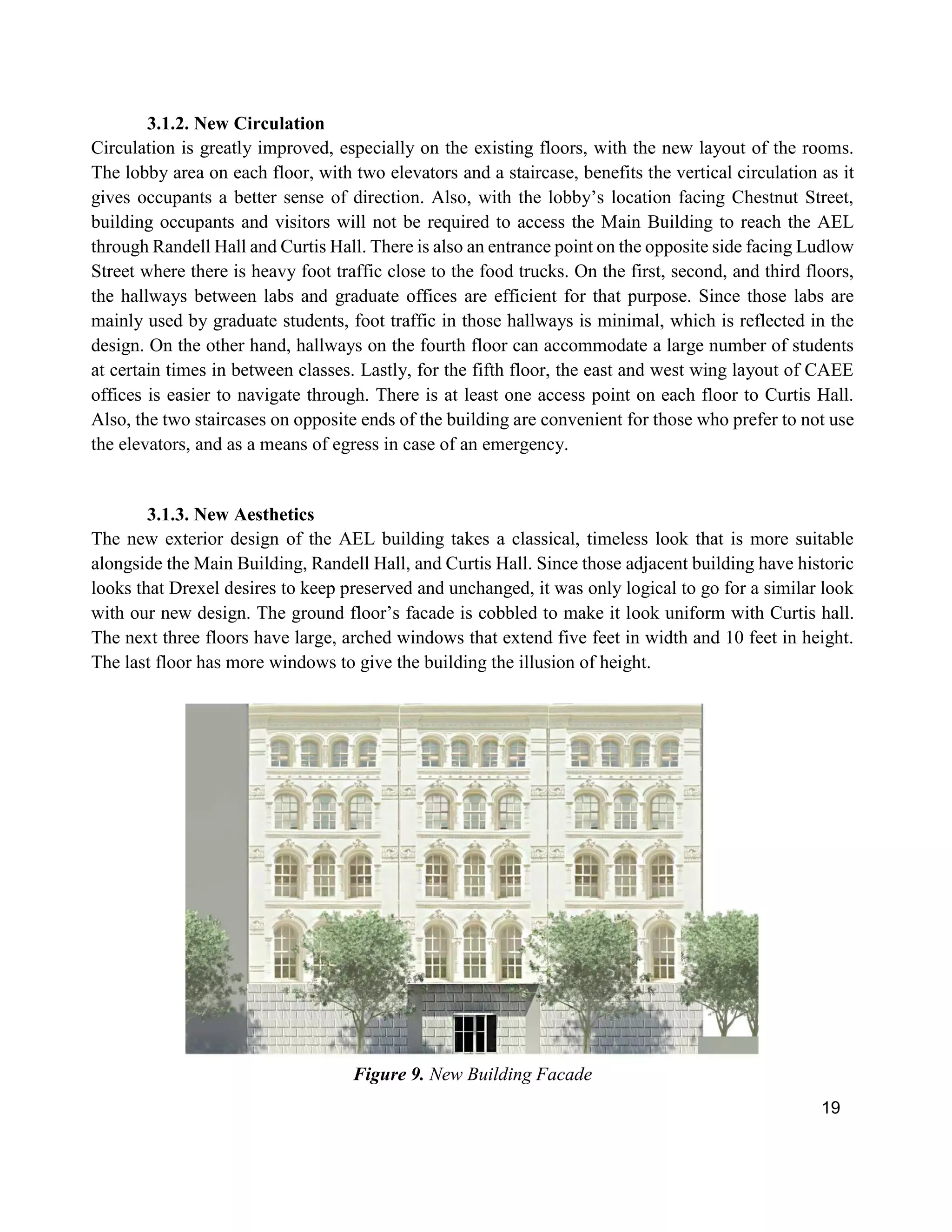 19
3.1.2. New Circulation
Circulation is greatly improved, especially on the existing floors, with the new layout of the rooms.
The lobby area on each floor, with two elevators and a staircase, benefits the vertical circulation as it
gives occupants a better sense of direction. Also, with the lobby’s location facing Chestnut Street,
building occupants and visitors will not be required to access the Main Building to reach the AEL
through Randell Hall and Curtis Hall. There is also an entrance point on the opposite side facing Ludlow
Street where there is heavy foot traffic close to the food trucks. On the first, second, and third floors,
the hallways between labs and graduate offices are efficient for that purpose. Since those labs are
mainly used by graduate students, foot traffic in those hallways is minimal, which is reflected in the
design. On the other hand, hallways on the fourth floor can accommodate a large number of students
at certain times in between classes. Lastly, for the fifth floor, the east and west wing layout of CAEE
offices is easier to navigate through. There is at least one access point on each floor to Curtis Hall.
Also, the two staircases on opposite ends of the building are convenient for those who prefer to not use
the elevators, and as a means of egress in case of an emergency.
3.1.3. New Aesthetics
The new exterior design of the AEL building takes a classical, timeless look that is more suitable
alongside the Main Building, Randell Hall, and Curtis Hall. Since those adjacent building have historic
looks that Drexel desires to keep preserved and unchanged, it was only logical to go for a similar look
with our new design. The ground floor’s facade is cobbled to make it look uniform with Curtis hall.
The next three floors have large, arched windows that extend five feet in width and 10 feet in height.
The last floor has more windows to give the building the illusion of height.
Figure 9. New Building Facade
 