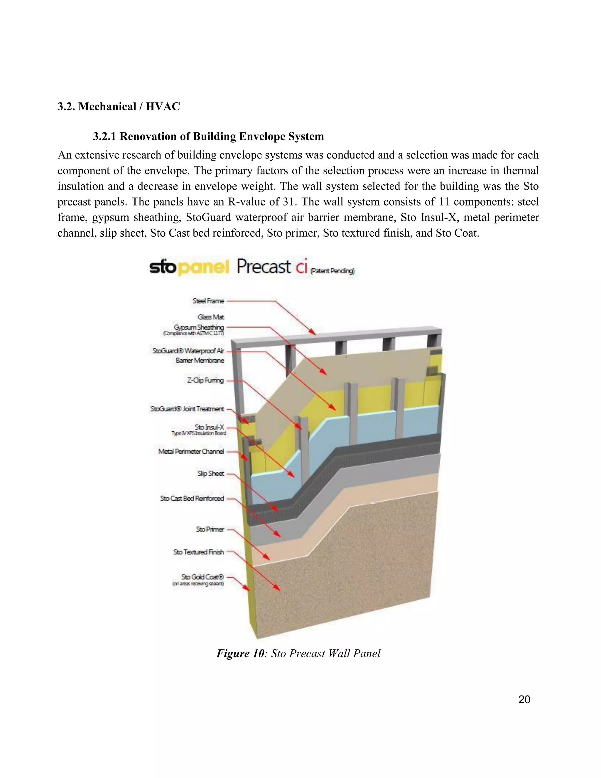 20
3.2. Mechanical / HVAC
3.2.1 Renovation of Building Envelope System
An extensive research of building envelope systems was conducted and a selection was made for each
component of the envelope. The primary factors of the selection process were an increase in thermal
insulation and a decrease in envelope weight. The wall system selected for the building was the Sto
precast panels. The panels have an R-value of 31. The wall system consists of 11 components: steel
frame, gypsum sheathing, StoGuard waterproof air barrier membrane, Sto Insul-X, metal perimeter
channel, slip sheet, Sto Cast bed reinforced, Sto primer, Sto textured finish, and Sto Coat.
Figure 10: Sto Precast Wall Panel
 