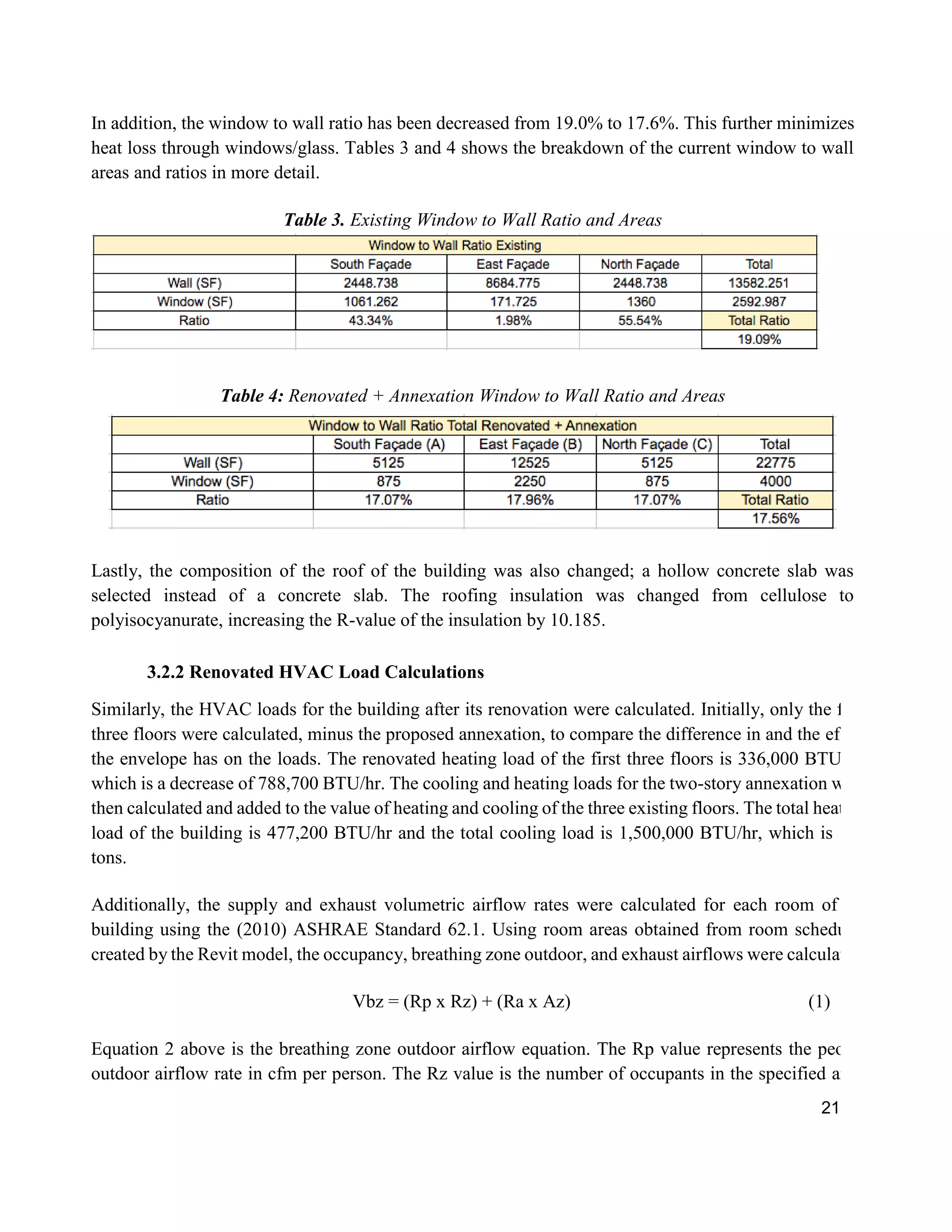 21
In addition, the window to wall ratio has been decreased from 19.0% to 17.6%. This further minimizes
heat loss through windows/glass. Tables 3 and 4 shows the breakdown of the current window to wall
areas and ratios in more detail.
Table 3. Existing Window to Wall Ratio and Areas
Table 4: Renovated + Annexation Window to Wall Ratio and Areas
Lastly, the composition of the roof of the building was also changed; a hollow concrete slab was
selected instead of a concrete slab. The roofing insulation was changed from cellulose to
polyisocyanurate, increasing the R-value of the insulation by 10.185.
3.2.2 Renovated HVAC Load Calculations
Similarly, the HVAC loads for the building after its renovation were calculated. Initially, only the first
three floors were calculated, minus the proposed annexation, to compare the difference in and the effect
the envelope has on the loads. The renovated heating load of the first three floors is 336,000 BTU/hr,
which is a decrease of 788,700 BTU/hr. The cooling and heating loads for the two-story annexation were
then calculated and added to the value of heating and cooling of the three existing floors. The total heating
load of the building is 477,200 BTU/hr and the total cooling load is 1,500,000 BTU/hr, which is 125
tons.
Additionally, the supply and exhaust volumetric airflow rates were calculated for each room of the
building using the (2010) ASHRAE Standard 62.1. Using room areas obtained from room schedules
created by the Revit model, the occupancy, breathing zone outdoor, and exhaust airflows were calculated.
Vbz = (Rp x Rz) + (Ra x Az) (1)
Equation 2 above is the breathing zone outdoor airflow equation. The Rp value represents the people
outdoor airflow rate in cfm per person. The Rz value is the number of occupants in the specified area.
 
