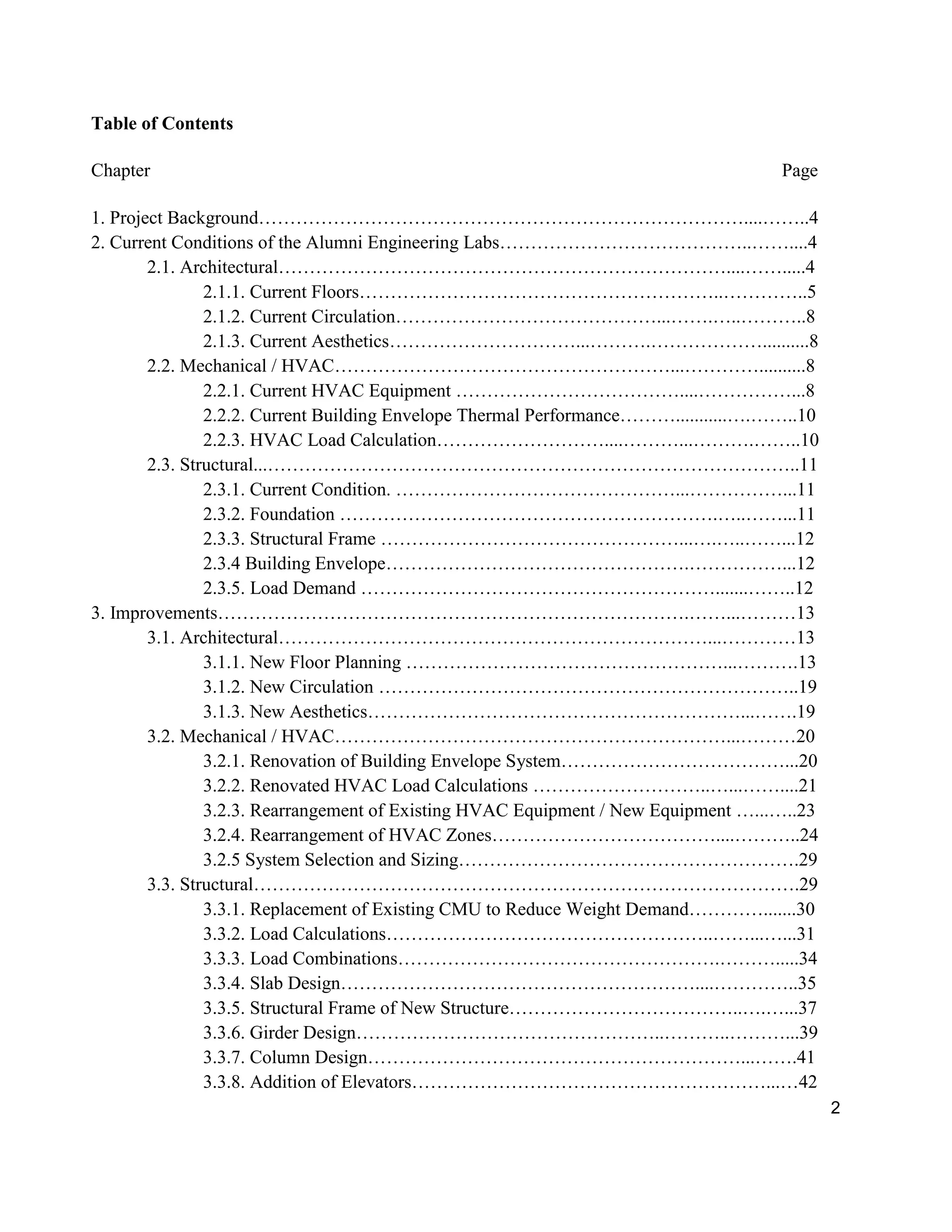 2
Table of Contents
Chapter Page
1. Project Background……………………………………………………………………....……..4
2. Current Conditions of the Alumni Engineering Labs…………………………………..……....4
2.1. Architectural………………………………………………………………....…….....4
2.1.1. Current Floors…………………………………………………..…………..5
2.1.2. Current Circulation……………………………………...…….…..………..8
2.1.3. Current Aesthetics…………………………...……….………………..........8
2.2. Mechanical / HVAC………………………………………………...…………..........8
2.2.1. Current HVAC Equipment ………………………………....……………...8
2.2.2. Current Building Envelope Thermal Performance………...........….……..10
2.2.3. HVAC Load Calculation………………………....………...……….……..10
2.3. Structural...…………………………………………………………………………..11
2.3.1. Current Condition. ………………………………………...……………...11
2.3.2. Foundation …………………………………………………….…..……...11
2.3.3. Structural Frame …………………………………………...….…..……...12
2.3.4 Building Envelope………………………………………….……………...12
2.3.5. Load Demand ………………………………………………….......……..12
3. Improvements………………………………………………………………….……...………13
3.1. Architectural……………………………………………………………...…………13
3.1.1. New Floor Planning ……………………………………………...……….13
3.1.2. New Circulation …………………………………………………………..19
3.1.3. New Aesthetics……………………………………………………...…….19
3.2. Mechanical / HVAC………………………………………………………...………20
3.2.1. Renovation of Building Envelope System………………………………...20
3.2.2. Renovated HVAC Load Calculations ………………………..…...……....21
3.2.3. Rearrangement of Existing HVAC Equipment / New Equipment …...…..23
3.2.4. Rearrangement of HVAC Zones………………………………....………..24
3.2.5 System Selection and Sizing……………………………………………….29
3.3. Structural…………………………………………………………………………….29
3.3.1. Replacement of Existing CMU to Reduce Weight Demand………….......30
3.3.2. Load Calculations……………………………………………..……...…...31
3.3.3. Load Combinations…………………………………………….……….....34
3.3.4. Slab Design…………………………………………………....…………..35
3.3.5. Structural Frame of New Structure………………………………..….…...37
3.3.6. Girder Design…………………………………………..………..………...39
3.3.7. Column Design……………………………………………………...…….41
3.3.8. Addition of Elevators…………………………………………………...…42
 