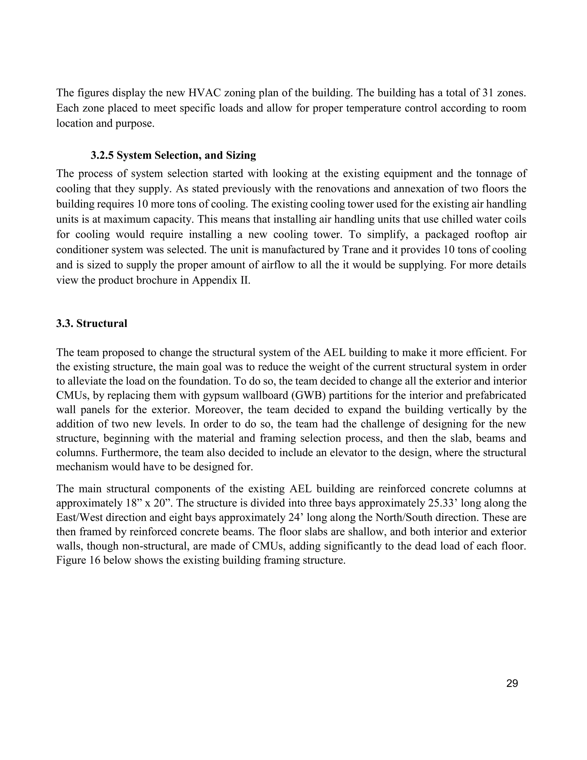 29
The figures display the new HVAC zoning plan of the building. The building has a total of 31 zones.
Each zone placed to meet specific loads and allow for proper temperature control according to room
location and purpose.
3.2.5 System Selection, and Sizing
The process of system selection started with looking at the existing equipment and the tonnage of
cooling that they supply. As stated previously with the renovations and annexation of two floors the
building requires 10 more tons of cooling. The existing cooling tower used for the existing air handling
units is at maximum capacity. This means that installing air handling units that use chilled water coils
for cooling would require installing a new cooling tower. To simplify, a packaged rooftop air
conditioner system was selected. The unit is manufactured by Trane and it provides 10 tons of cooling
and is sized to supply the proper amount of airflow to all the it would be supplying. For more details
view the product brochure in Appendix II.
3.3. Structural
The team proposed to change the structural system of the AEL building to make it more efficient. For
the existing structure, the main goal was to reduce the weight of the current structural system in order
to alleviate the load on the foundation. To do so, the team decided to change all the exterior and interior
CMUs, by replacing them with gypsum wallboard (GWB) partitions for the interior and prefabricated
wall panels for the exterior. Moreover, the team decided to expand the building vertically by the
addition of two new levels. In order to do so, the team had the challenge of designing for the new
structure, beginning with the material and framing selection process, and then the slab, beams and
columns. Furthermore, the team also decided to include an elevator to the design, where the structural
mechanism would have to be designed for.
The main structural components of the existing AEL building are reinforced concrete columns at
approximately 18” x 20”. The structure is divided into three bays approximately 25.33’ long along the
East/West direction and eight bays approximately 24’ long along the North/South direction. These are
then framed by reinforced concrete beams. The floor slabs are shallow, and both interior and exterior
walls, though non-structural, are made of CMUs, adding significantly to the dead load of each floor.
Figure 16 below shows the existing building framing structure.
 