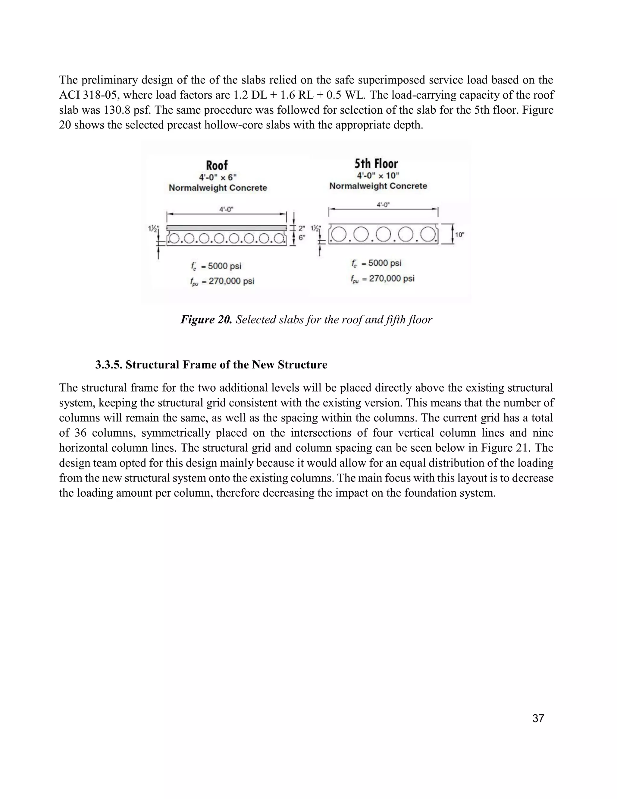 37
The preliminary design of the of the slabs relied on the safe superimposed service load based on the
ACI 318-05, where load factors are 1.2 DL + 1.6 RL + 0.5 WL. The load-carrying capacity of the roof
slab was 130.8 psf. The same procedure was followed for selection of the slab for the 5th floor. Figure
20 shows the selected precast hollow-core slabs with the appropriate depth.
Figure 20. Selected slabs for the roof and fifth floor
3.3.5. Structural Frame of the New Structure
The structural frame for the two additional levels will be placed directly above the existing structural
system, keeping the structural grid consistent with the existing version. This means that the number of
columns will remain the same, as well as the spacing within the columns. The current grid has a total
of 36 columns, symmetrically placed on the intersections of four vertical column lines and nine
horizontal column lines. The structural grid and column spacing can be seen below in Figure 21. The
design team opted for this design mainly because it would allow for an equal distribution of the loading
from the new structural system onto the existing columns. The main focus with this layout is to decrease
the loading amount per column, therefore decreasing the impact on the foundation system.
 
