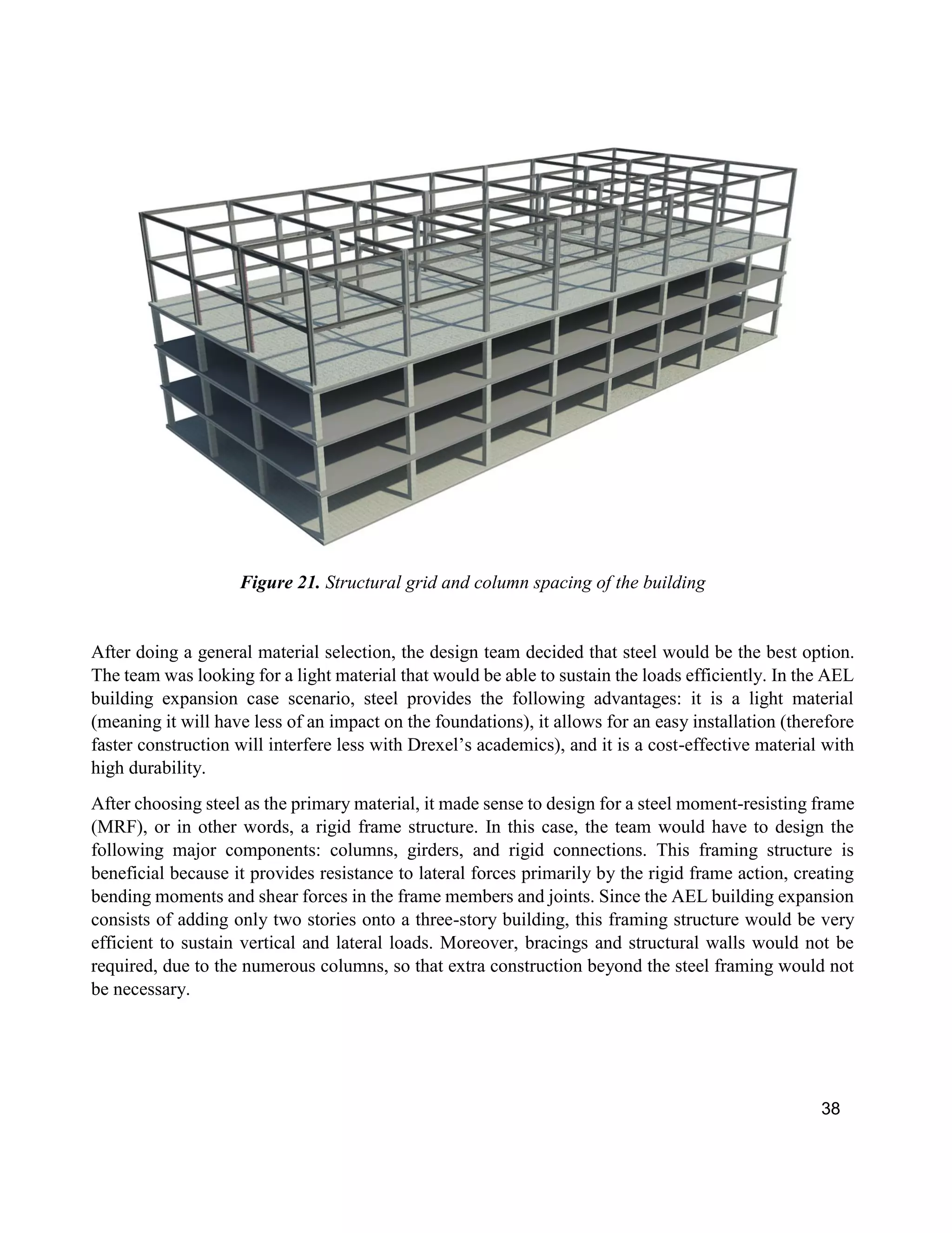 38
Figure 21. Structural grid and column spacing of the building
After doing a general material selection, the design team decided that steel would be the best option.
The team was looking for a light material that would be able to sustain the loads efficiently. In the AEL
building expansion case scenario, steel provides the following advantages: it is a light material
(meaning it will have less of an impact on the foundations), it allows for an easy installation (therefore
faster construction will interfere less with Drexel’s academics), and it is a cost-effective material with
high durability.
After choosing steel as the primary material, it made sense to design for a steel moment-resisting frame
(MRF), or in other words, a rigid frame structure. In this case, the team would have to design the
following major components: columns, girders, and rigid connections. This framing structure is
beneficial because it provides resistance to lateral forces primarily by the rigid frame action, creating
bending moments and shear forces in the frame members and joints. Since the AEL building expansion
consists of adding only two stories onto a three-story building, this framing structure would be very
efficient to sustain vertical and lateral loads. Moreover, bracings and structural walls would not be
required, due to the numerous columns, so that extra construction beyond the steel framing would not
be necessary.
 