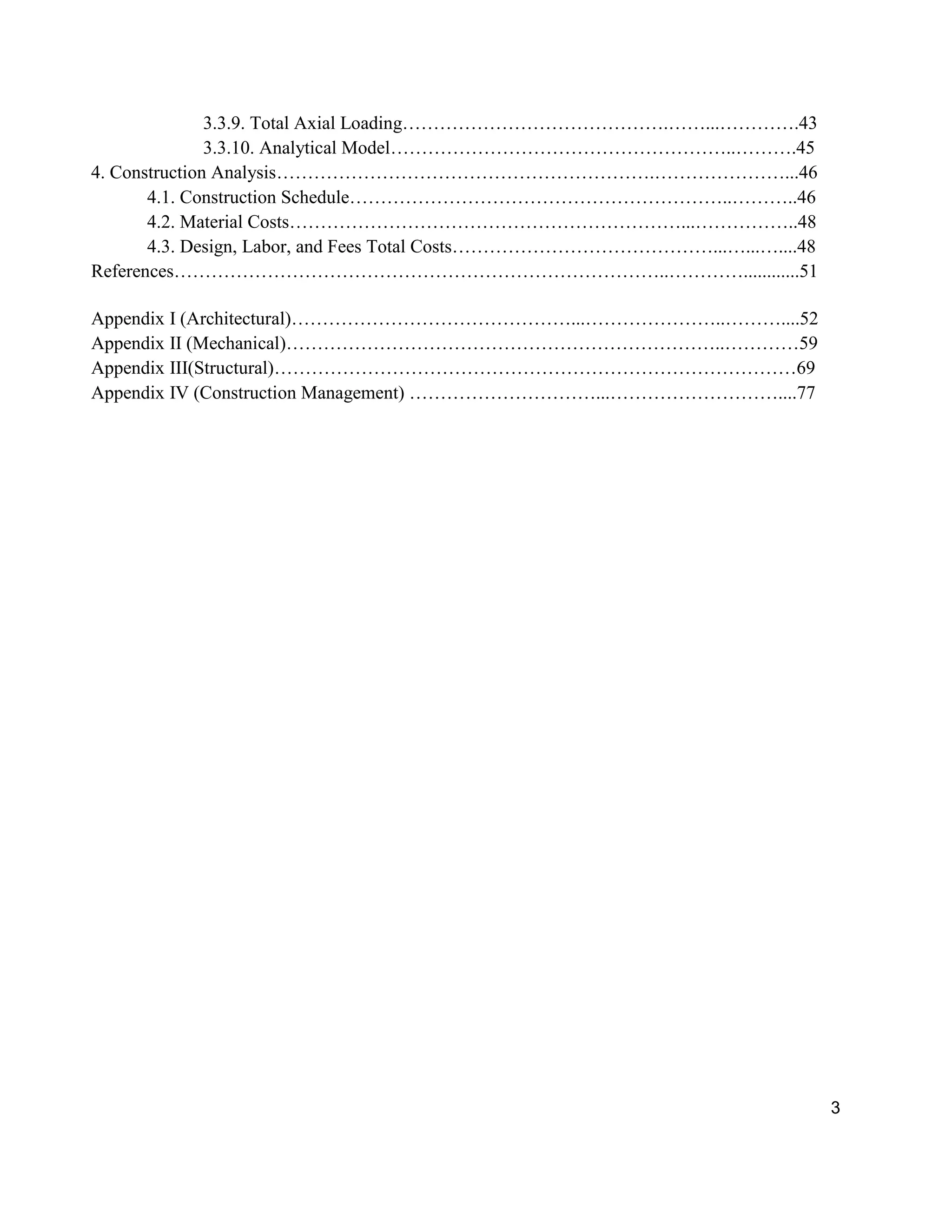 3
3.3.9. Total Axial Loading…………………………………….……...………….43
3.3.10. Analytical Model………………………………………………..……….45
4. Construction Analysis…………………………………………………….…………………...46
4.1. Construction Schedule……………………………………………………..………..46
4.2. Material Costs………………………………………………………...……………..48
4.3. Design, Labor, and Fees Total Costs……………………………………...…...…....48
References……………………………………………………………………..…………............51
Appendix I (Architectural)………………………………………...…………………..………....52
Appendix II (Mechanical)……………………………………………………………..…………59
Appendix III(Structural)…………………………………………………………………………69
Appendix IV (Construction Management) …………………………...………………………....77
 