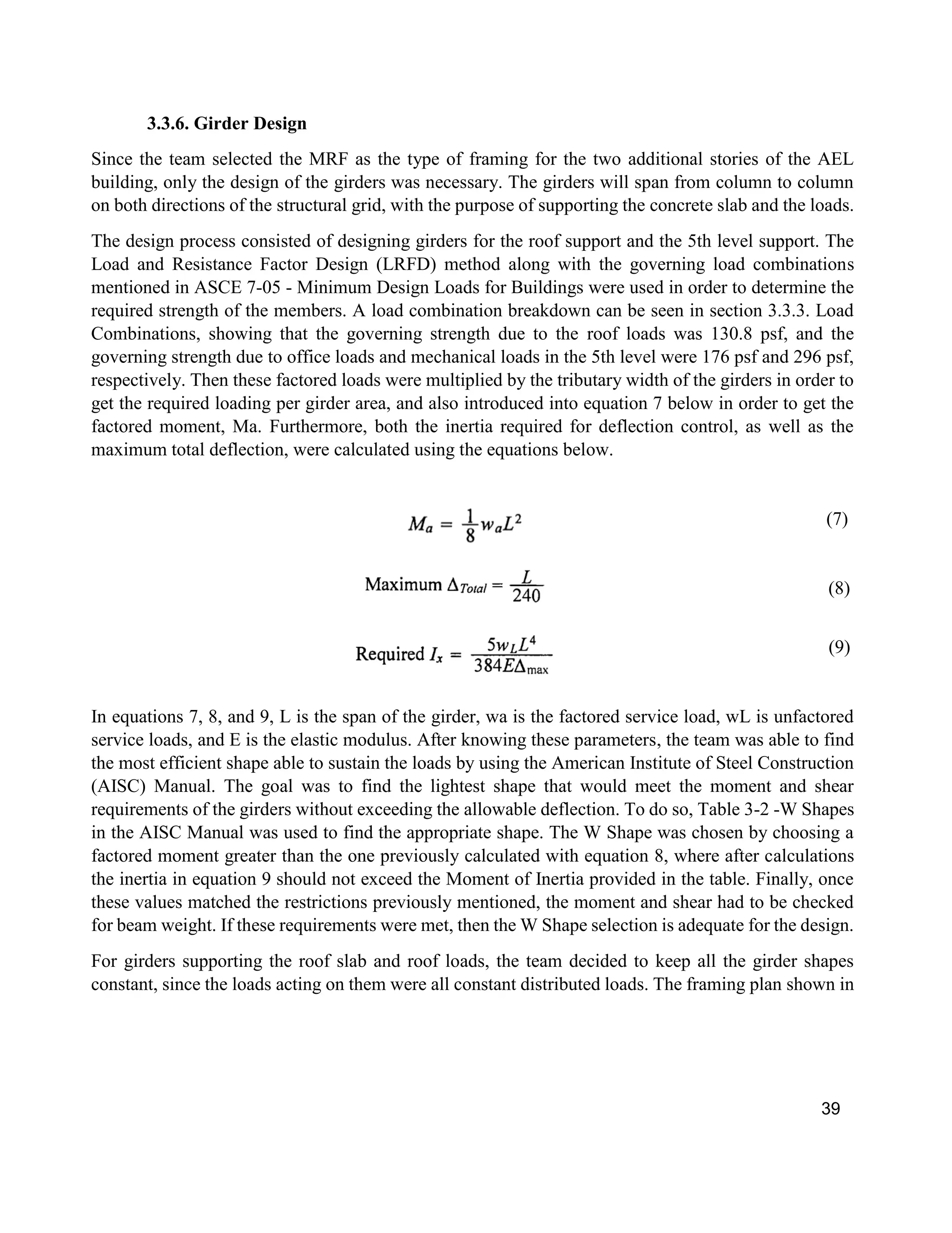 39
3.3.6. Girder Design
Since the team selected the MRF as the type of framing for the two additional stories of the AEL
building, only the design of the girders was necessary. The girders will span from column to column
on both directions of the structural grid, with the purpose of supporting the concrete slab and the loads.
The design process consisted of designing girders for the roof support and the 5th level support. The
Load and Resistance Factor Design (LRFD) method along with the governing load combinations
mentioned in ASCE 7-05 - Minimum Design Loads for Buildings were used in order to determine the
required strength of the members. A load combination breakdown can be seen in section 3.3.3. Load
Combinations, showing that the governing strength due to the roof loads was 130.8 psf, and the
governing strength due to office loads and mechanical loads in the 5th level were 176 psf and 296 psf,
respectively. Then these factored loads were multiplied by the tributary width of the girders in order to
get the required loading per girder area, and also introduced into equation 7 below in order to get the
factored moment, Ma. Furthermore, both the inertia required for deflection control, as well as the
maximum total deflection, were calculated using the equations below.
(7)
(8)
(9)
In equations 7, 8, and 9, L is the span of the girder, wa is the factored service load, wL is unfactored
service loads, and E is the elastic modulus. After knowing these parameters, the team was able to find
the most efficient shape able to sustain the loads by using the American Institute of Steel Construction
(AISC) Manual. The goal was to find the lightest shape that would meet the moment and shear
requirements of the girders without exceeding the allowable deflection. To do so, Table 3-2 -W Shapes
in the AISC Manual was used to find the appropriate shape. The W Shape was chosen by choosing a
factored moment greater than the one previously calculated with equation 8, where after calculations
the inertia in equation 9 should not exceed the Moment of Inertia provided in the table. Finally, once
these values matched the restrictions previously mentioned, the moment and shear had to be checked
for beam weight. If these requirements were met, then the W Shape selection is adequate for the design.
For girders supporting the roof slab and roof loads, the team decided to keep all the girder shapes
constant, since the loads acting on them were all constant distributed loads. The framing plan shown in
 