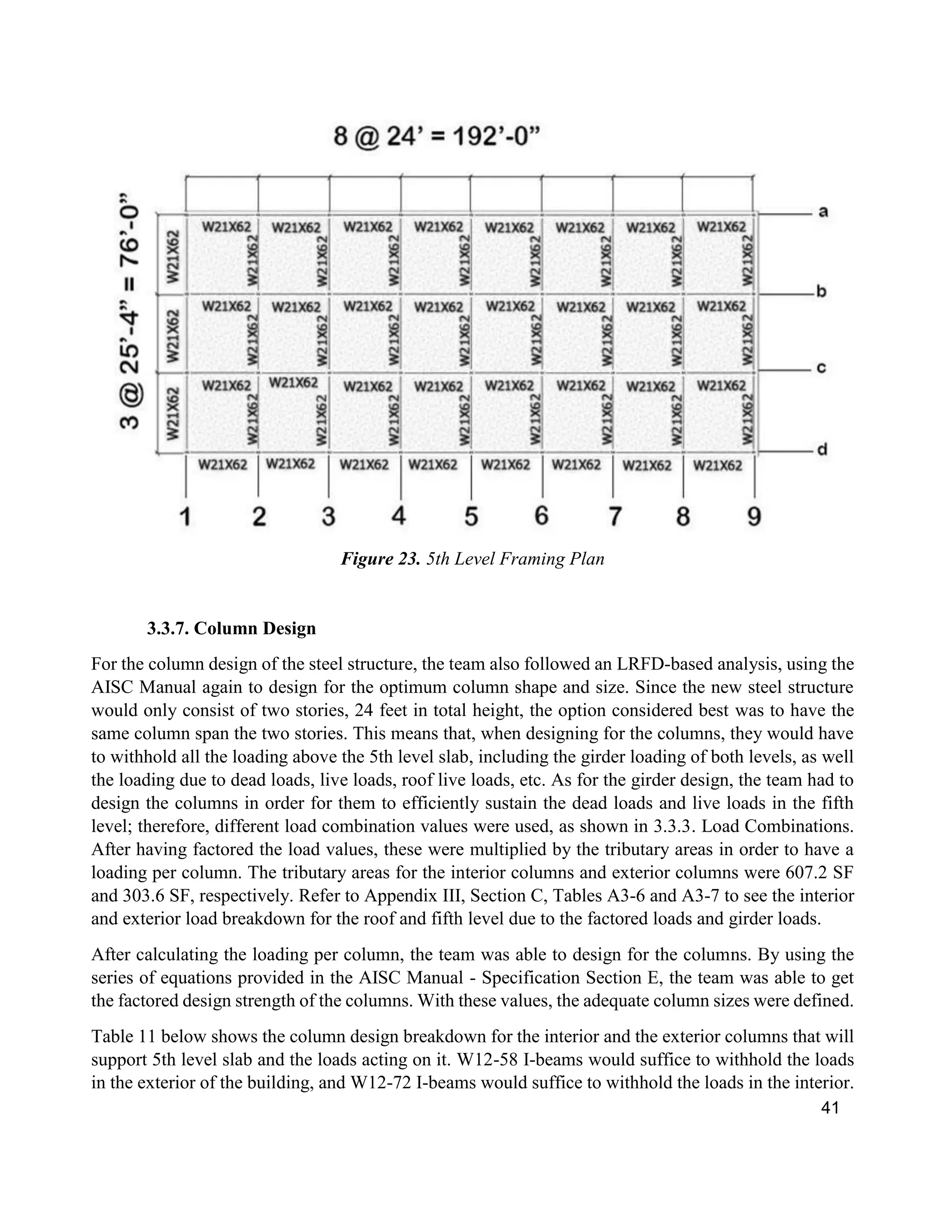 41
Figure 23. 5th Level Framing Plan
3.3.7. Column Design
For the column design of the steel structure, the team also followed an LRFD-based analysis, using the
AISC Manual again to design for the optimum column shape and size. Since the new steel structure
would only consist of two stories, 24 feet in total height, the option considered best was to have the
same column span the two stories. This means that, when designing for the columns, they would have
to withhold all the loading above the 5th level slab, including the girder loading of both levels, as well
the loading due to dead loads, live loads, roof live loads, etc. As for the girder design, the team had to
design the columns in order for them to efficiently sustain the dead loads and live loads in the fifth
level; therefore, different load combination values were used, as shown in 3.3.3. Load Combinations.
After having factored the load values, these were multiplied by the tributary areas in order to have a
loading per column. The tributary areas for the interior columns and exterior columns were 607.2 SF
and 303.6 SF, respectively. Refer to Appendix III, Section C, Tables A3-6 and A3-7 to see the interior
and exterior load breakdown for the roof and fifth level due to the factored loads and girder loads.
After calculating the loading per column, the team was able to design for the columns. By using the
series of equations provided in the AISC Manual - Specification Section E, the team was able to get
the factored design strength of the columns. With these values, the adequate column sizes were defined.
Table 11 below shows the column design breakdown for the interior and the exterior columns that will
support 5th level slab and the loads acting on it. W12-58 I-beams would suffice to withhold the loads
in the exterior of the building, and W12-72 I-beams would suffice to withhold the loads in the interior.
 