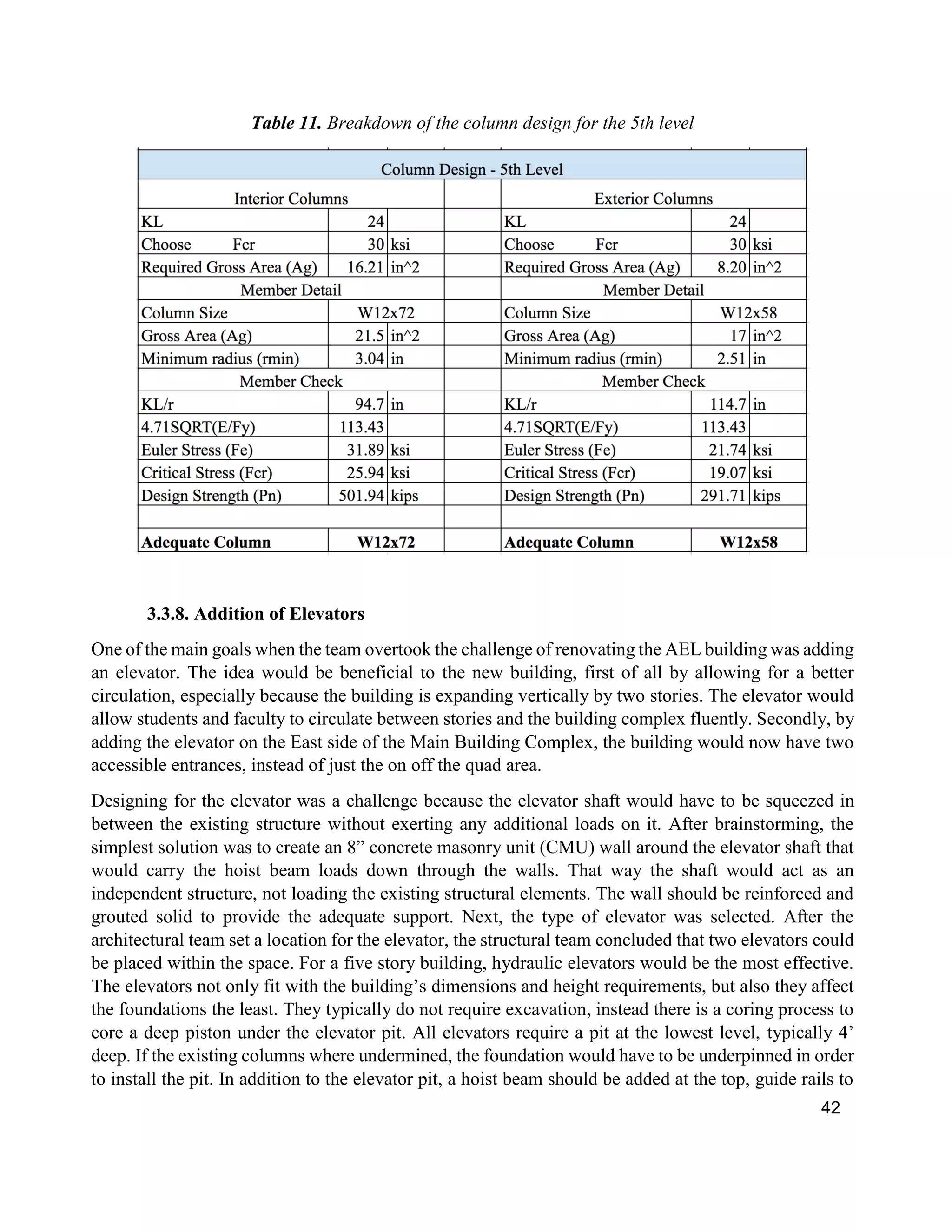 42
Table 11. Breakdown of the column design for the 5th level
3.3.8. Addition of Elevators
One of the main goals when the team overtook the challenge of renovating the AEL building was adding
an elevator. The idea would be beneficial to the new building, first of all by allowing for a better
circulation, especially because the building is expanding vertically by two stories. The elevator would
allow students and faculty to circulate between stories and the building complex fluently. Secondly, by
adding the elevator on the East side of the Main Building Complex, the building would now have two
accessible entrances, instead of just the on off the quad area.
Designing for the elevator was a challenge because the elevator shaft would have to be squeezed in
between the existing structure without exerting any additional loads on it. After brainstorming, the
simplest solution was to create an 8” concrete masonry unit (CMU) wall around the elevator shaft that
would carry the hoist beam loads down through the walls. That way the shaft would act as an
independent structure, not loading the existing structural elements. The wall should be reinforced and
grouted solid to provide the adequate support. Next, the type of elevator was selected. After the
architectural team set a location for the elevator, the structural team concluded that two elevators could
be placed within the space. For a five story building, hydraulic elevators would be the most effective.
The elevators not only fit with the building’s dimensions and height requirements, but also they affect
the foundations the least. They typically do not require excavation, instead there is a coring process to
core a deep piston under the elevator pit. All elevators require a pit at the lowest level, typically 4’
deep. If the existing columns where undermined, the foundation would have to be underpinned in order
to install the pit. In addition to the elevator pit, a hoist beam should be added at the top, guide rails to
 
