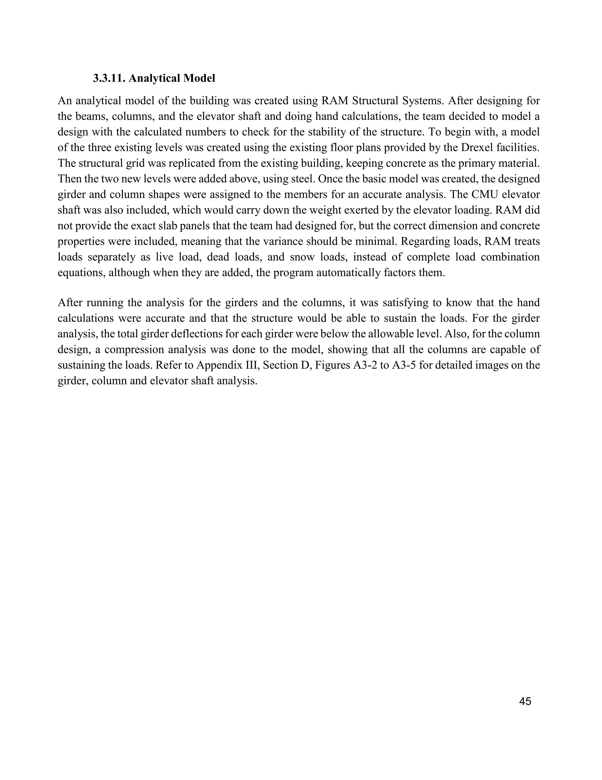 45
3.3.11. Analytical Model
An analytical model of the building was created using RAM Structural Systems. After designing for
the beams, columns, and the elevator shaft and doing hand calculations, the team decided to model a
design with the calculated numbers to check for the stability of the structure. To begin with, a model
of the three existing levels was created using the existing floor plans provided by the Drexel facilities.
The structural grid was replicated from the existing building, keeping concrete as the primary material.
Then the two new levels were added above, using steel. Once the basic model was created, the designed
girder and column shapes were assigned to the members for an accurate analysis. The CMU elevator
shaft was also included, which would carry down the weight exerted by the elevator loading. RAM did
not provide the exact slab panels that the team had designed for, but the correct dimension and concrete
properties were included, meaning that the variance should be minimal. Regarding loads, RAM treats
loads separately as live load, dead loads, and snow loads, instead of complete load combination
equations, although when they are added, the program automatically factors them.
After running the analysis for the girders and the columns, it was satisfying to know that the hand
calculations were accurate and that the structure would be able to sustain the loads. For the girder
analysis, the total girder deflections for each girder were below the allowable level. Also, for the column
design, a compression analysis was done to the model, showing that all the columns are capable of
sustaining the loads. Refer to Appendix III, Section D, Figures A3-2 to A3-5 for detailed images on the
girder, column and elevator shaft analysis.
 