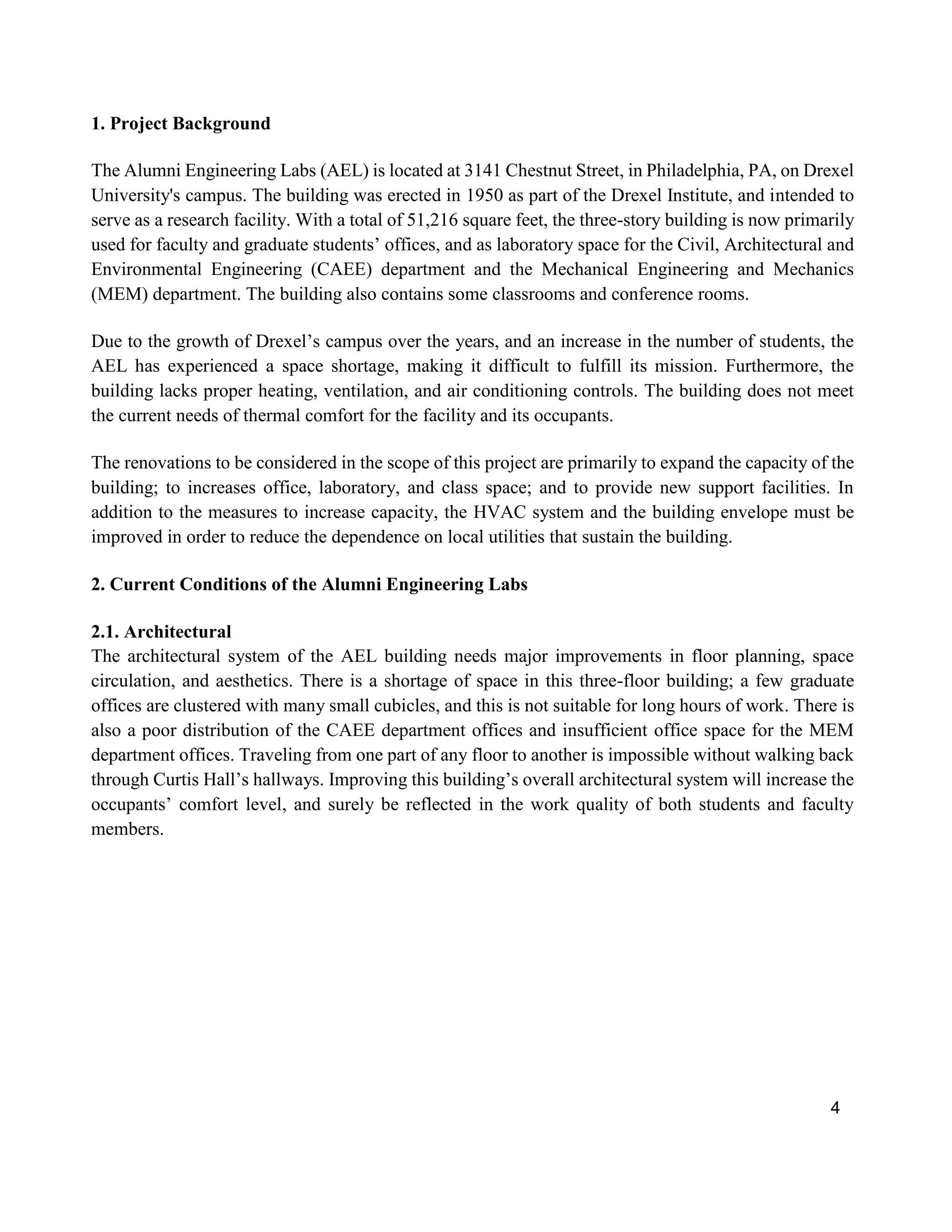 4
1. Project Background
The Alumni Engineering Labs (AEL) is located at 3141 Chestnut Street, in Philadelphia, PA, on Drexel
University's campus. The building was erected in 1950 as part of the Drexel Institute, and intended to
serve as a research facility. With a total of 51,216 square feet, the three-story building is now primarily
used for faculty and graduate students’ offices, and as laboratory space for the Civil, Architectural and
Environmental Engineering (CAEE) department and the Mechanical Engineering and Mechanics
(MEM) department. The building also contains some classrooms and conference rooms.
Due to the growth of Drexel’s campus over the years, and an increase in the number of students, the
AEL has experienced a space shortage, making it difficult to fulfill its mission. Furthermore, the
building lacks proper heating, ventilation, and air conditioning controls. The building does not meet
the current needs of thermal comfort for the facility and its occupants.
The renovations to be considered in the scope of this project are primarily to expand the capacity of the
building; to increases office, laboratory, and class space; and to provide new support facilities. In
addition to the measures to increase capacity, the HVAC system and the building envelope must be
improved in order to reduce the dependence on local utilities that sustain the building.
2. Current Conditions of the Alumni Engineering Labs
2.1. Architectural
The architectural system of the AEL building needs major improvements in floor planning, space
circulation, and aesthetics. There is a shortage of space in this three-floor building; a few graduate
offices are clustered with many small cubicles, and this is not suitable for long hours of work. There is
also a poor distribution of the CAEE department offices and insufficient office space for the MEM
department offices. Traveling from one part of any floor to another is impossible without walking back
through Curtis Hall’s hallways. Improving this building’s overall architectural system will increase the
occupants’ comfort level, and surely be reflected in the work quality of both students and faculty
members.
 