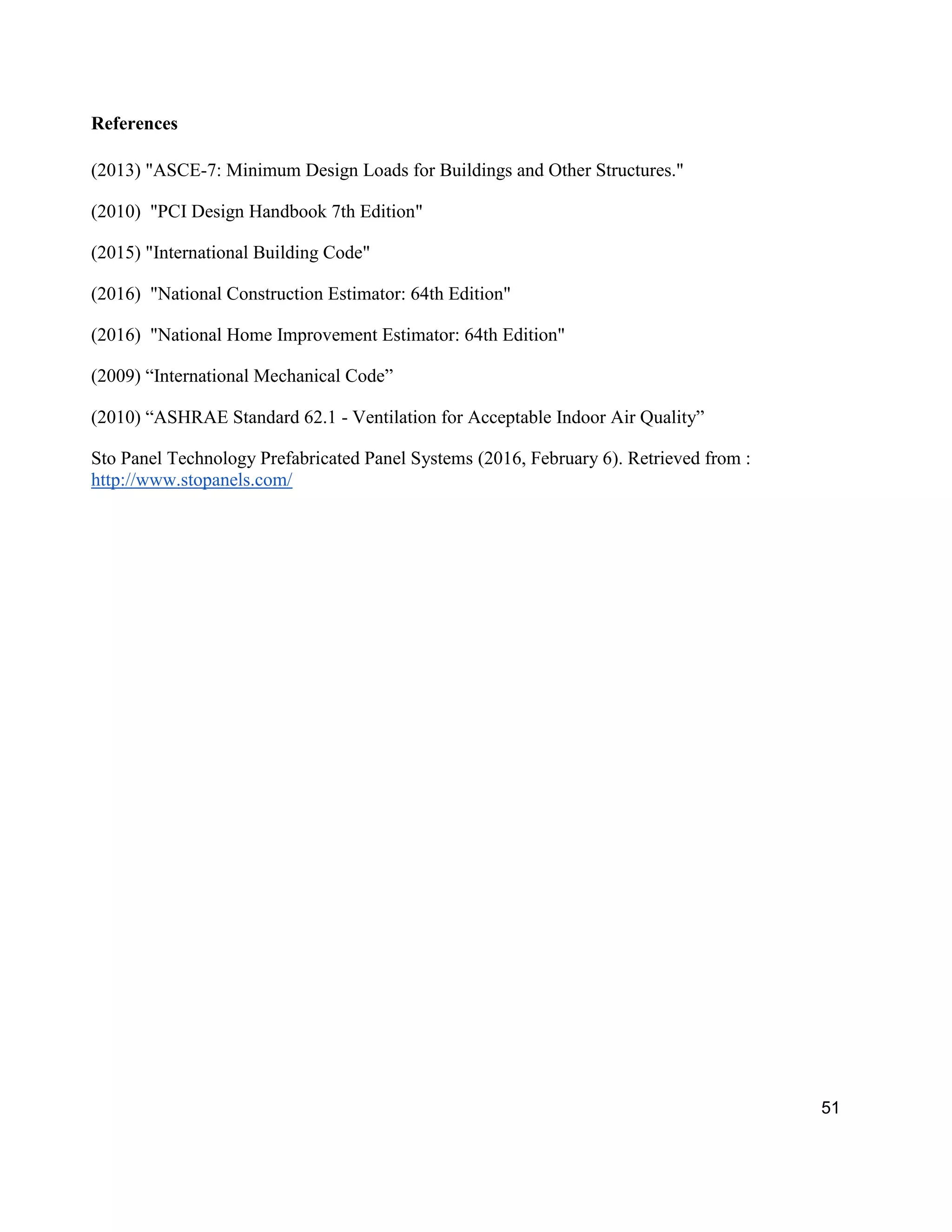 51
References
(2013) "ASCE-7: Minimum Design Loads for Buildings and Other Structures."
(2010) "PCI Design Handbook 7th Edition"
(2015) "International Building Code"
(2016) "National Construction Estimator: 64th Edition"
(2016) "National Home Improvement Estimator: 64th Edition"
(2009) “International Mechanical Code”
(2010) “ASHRAE Standard 62.1 - Ventilation for Acceptable Indoor Air Quality”
Sto Panel Technology Prefabricated Panel Systems (2016, February 6). Retrieved from :
http://www.stopanels.com/
 