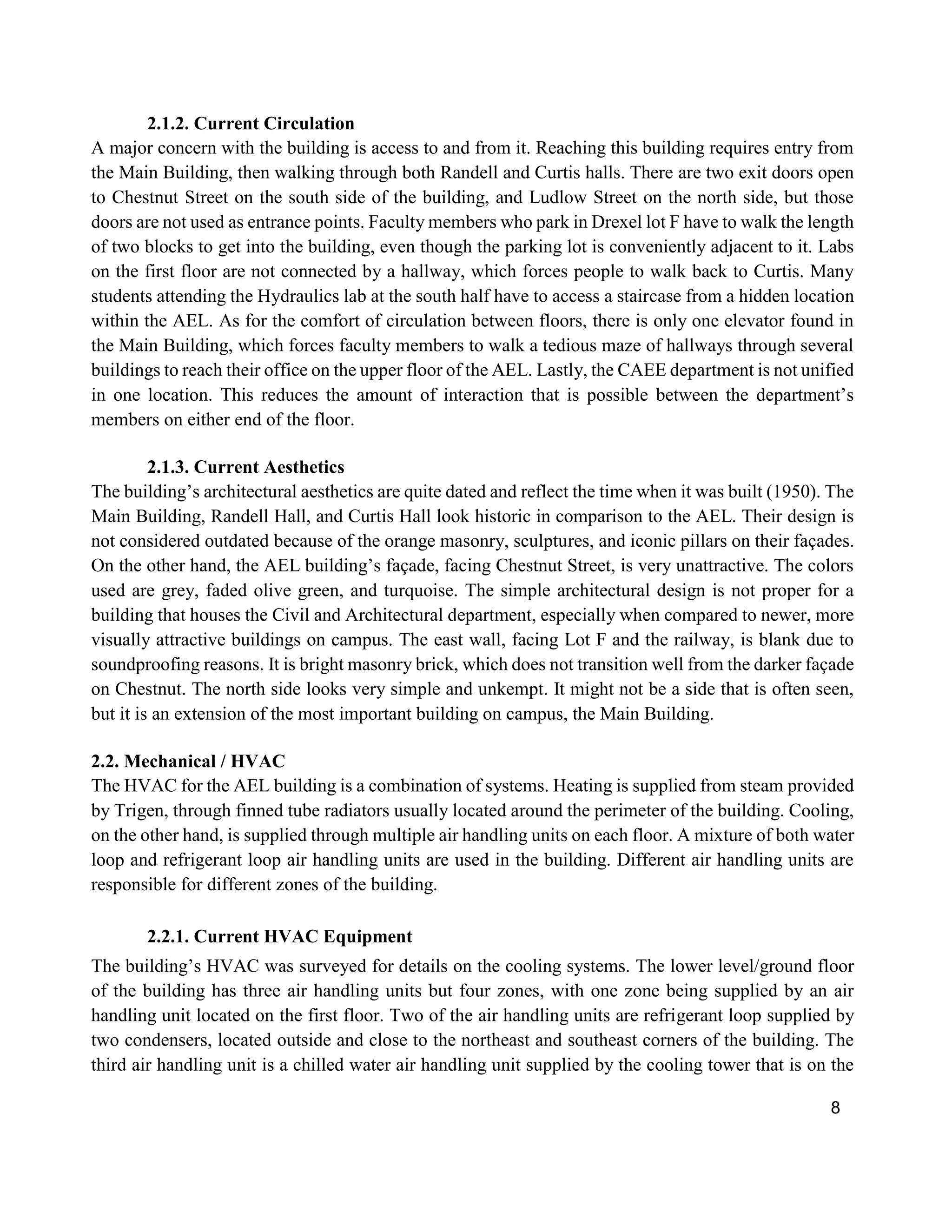 8
2.1.2. Current Circulation
A major concern with the building is access to and from it. Reaching this building requires entry from
the Main Building, then walking through both Randell and Curtis halls. There are two exit doors open
to Chestnut Street on the south side of the building, and Ludlow Street on the north side, but those
doors are not used as entrance points. Faculty members who park in Drexel lot F have to walk the length
of two blocks to get into the building, even though the parking lot is conveniently adjacent to it. Labs
on the first floor are not connected by a hallway, which forces people to walk back to Curtis. Many
students attending the Hydraulics lab at the south half have to access a staircase from a hidden location
within the AEL. As for the comfort of circulation between floors, there is only one elevator found in
the Main Building, which forces faculty members to walk a tedious maze of hallways through several
buildings to reach their office on the upper floor of the AEL. Lastly, the CAEE department is not unified
in one location. This reduces the amount of interaction that is possible between the department’s
members on either end of the floor.
2.1.3. Current Aesthetics
The building’s architectural aesthetics are quite dated and reflect the time when it was built (1950). The
Main Building, Randell Hall, and Curtis Hall look historic in comparison to the AEL. Their design is
not considered outdated because of the orange masonry, sculptures, and iconic pillars on their façades.
On the other hand, the AEL building’s façade, facing Chestnut Street, is very unattractive. The colors
used are grey, faded olive green, and turquoise. The simple architectural design is not proper for a
building that houses the Civil and Architectural department, especially when compared to newer, more
visually attractive buildings on campus. The east wall, facing Lot F and the railway, is blank due to
soundproofing reasons. It is bright masonry brick, which does not transition well from the darker façade
on Chestnut. The north side looks very simple and unkempt. It might not be a side that is often seen,
but it is an extension of the most important building on campus, the Main Building.
2.2. Mechanical / HVAC
The HVAC for the AEL building is a combination of systems. Heating is supplied from steam provided
by Trigen, through finned tube radiators usually located around the perimeter of the building. Cooling,
on the other hand, is supplied through multiple air handling units on each floor. A mixture of both water
loop and refrigerant loop air handling units are used in the building. Different air handling units are
responsible for different zones of the building.
2.2.1. Current HVAC Equipment
The building’s HVAC was surveyed for details on the cooling systems. The lower level/ground floor
of the building has three air handling units but four zones, with one zone being supplied by an air
handling unit located on the first floor. Two of the air handling units are refrigerant loop supplied by
two condensers, located outside and close to the northeast and southeast corners of the building. The
third air handling unit is a chilled water air handling unit supplied by the cooling tower that is on the
 