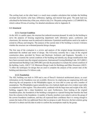 11
The cooling load, on the other hand, is a much more complex calculation that includes the building
envelope heat transfer, solar heat, infiltration, lighting, and internal heat gains. The peak load was
calculated for the hottest day of the year, which is July 21st. The peak cooling load is 1,127,000 BTU/hr,
which is about 94 tons of cooling. For detailed calculations refer to Appendix II.
2.3. Structural
2.3.1. Current Condition
As the AEL is a public space, the structure has endured consistent demand. In order for the building to
serve the purpose of housing engineering department staff, laboratory space, conference and
classrooms, the structure must be analyzed to determine if potential modifications need to be made to
extend its efficacy and integrity. The analysis of the current state of the building is crucial; it dictates
whether the structure can withstand potential design changes.
The first step of the evaluation is a review and analysis of the original design documentation to
understand the method and intent of design. The University currently has a copy of the original
construction plans, provided by Simon and Boulware Architects and Engineers. Secondly, it is
necessary to examine the current condition of the building and identify any design modifications that
have been executed since the original construction. International Existing Building Code, 2015 (IBEC)
and International Building Code 2009 (IBC) provide the procedure to evaluate the current condition of
the building. Lastly, ASCE 7-10: Minimum Design Loads for Buildings and Other Structures (ASCE-
7) offers the techniques for design that are used to complete the analysis of the current state of the
building and determine if it follows code.
2.3.2. Foundation
The AEL building was built in 1950 and is one of Drexel’s historical architectural pieces, so exact
information on the foundation was not available. However, by employing our engineering skills and
observing the soil properties in the Philadelphia region, we were able to come up with a number of
assumptions. The Philadelphia region naturally has a low bedrock depth and a low evident water table
in comparison to other regions. This observation, combined with the large mass and weight of the AEL
building, suggests that a deep foundation was used. Furthermore, from looking at the original
foundation plans, the foundation of the building is designed as a spread footing that transfers the load
from the columns to the foundation. A number of faculty members were asked to advise the group of
the current foundation conditions, and they all expressed their confidence that it is strong enough to
sustain the loads of the two additional floors that we propose to add. However, the best solution going
forward is to obtain real-life data in order to confirm the assumptions made by the group.
 