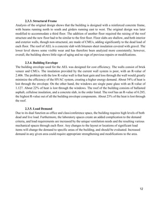 12
2.3.3. Structural Frame
Analysis of the original design shows that the building is designed with a reinforced concrete frame,
with beams running north to south and girders running east to west. The original design was later
modified to accommodate a third floor. The addition of another floor required the raising of the roof
structure and the new floor had to be similar to the first floor. Floor slabs are shallow, and both interior
and exterior walls, though non-structural, are made of CMUs, adding significantly to the dead load of
each floor. The roof of AEL is a concrete slab with bitumen sheet insulation covered with gravel. The
lower level shows some visible wear and has therefore been analyzed more consistently; however,
overall, the building shows little sign of aging and no sign of previous repairs or modifications.
2.3.4. Building Envelope
The building envelope used for the AEL was designed for cost efficiency. The walls consist of brick
veneer and CMUs. The insulation provided by the current wall system is poor, with an R-value of
2.406. The problem with the low R-value wall is that heat gain and loss through the wall would greatly
minimize the efficiency of the HVAC system, creating a higher energy demand. About 54% of heat is
lost through the envelope. On the other hand, the windows are single pane glass with an R-value of
1.127. About 22% of heat is lost through the windows. The roof of the building consists of ballasted
asphalt, cellulose insulation, and a concrete slab, in the order listed. The roof has an R-value of 6.285,
the highest R-value out of all the building envelope components. About 23% of the heat is lost through
the roof.
2.3.5. Load Demand
Due to its dual function as office and class/conference space, the building requires high levels of both
dead and live load. Furthermore, the laboratory spaces create an added complication to the demand
criteria, and load requirements are increased by the unique ventilation needs and the resulting various
mechanical spaces through each floor. Any changes to the layout or locations of significant load
items will change the demand to specific areas of the building, and should be evaluated. Increased
demand in any given area could require appropriate strengthening and modifications to the area.
 
