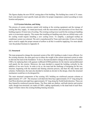 29
The figures display the new HVAC zoning plan of the building. The building has a total of 31 zones.
Each zone placed to meet specific loads and allow for proper temperature control according to room
location and purpose.
3.2.5 System Selection, and Sizing
The process of system selection started with looking at the existing equipment and the tonnage of
cooling that they supply. As stated previously with the renovations and annexation of two floors the
building requires 10 more tons of cooling. The existing cooling tower used for the existing air handling
units is at maximum capacity. This means that installing air handling units that use chilled water coils
for cooling would require installing a new cooling tower. To simplify, a packaged rooftop air
conditioner system was selected. The unit is manufactured by Trane and it provides 10 tons of cooling
and is sized to supply the proper amount of airflow to all the it would be supplying. For more details
view the product brochure in Appendix II.
3.3. Structural
The team proposed to change the structural system of the AEL building to make it more efficient. For
the existing structure, the main goal was to reduce the weight of the current structural system in order
to alleviate the load on the foundation. To do so, the team decided to change all the exterior and interior
CMUs, by replacing them with gypsum wallboard (GWB) partitions for the interior and prefabricated
wall panels for the exterior. Moreover, the team decided to expand the building vertically by the
addition of two new levels. In order to do so, the team had the challenge of designing for the new
structure, beginning with the material and framing selection process, and then the slab, beams and
columns. Furthermore, the team also decided to include an elevator to the design, where the structural
mechanism would have to be designed for.
The main structural components of the existing AEL building are reinforced concrete columns at
approximately 18” x 20”. The structure is divided into three bays approximately 25.33’ long along the
East/West direction and eight bays approximately 24’ long along the North/South direction. These are
then framed by reinforced concrete beams. The floor slabs are shallow, and both interior and exterior
walls, though non-structural, are made of CMUs, adding significantly to the dead load of each floor.
Figure 16 below shows the existing building framing structure.
 