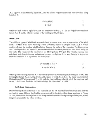 34
2623 kip) was calculated using Equation 3, and the seismic response coefficient was calculated using
Equation 4.
Cs=SDS/(R/Ie) (3)
𝑉 = 𝐶s 𝑊 (4)
Where the SDS factor is equal to 0.0704, the importance factor, Ie, is 1.00, the response modification
factor, R, is 2, and the effective weight of the building is 186,328 kips.
Wind Loads
Two different types of wind loads were calculated to ensure an accurate representation of the wind
loads. The Mean Wind-Force Resisting System (MWFRS) method in Chapter 28 of ASCE 7-10 was
used to calculate the in-plane wind load shear force on the walls of the expansion. The Components
and Cladding method in Chapter 30 was used to calculate the out of plane wind load forces acting on
the walls. The values for the wind forces are 11.60 psf and 3.98 psf. The velocity pressure was
calculated, and then the internal and external pressure coefficients, G𝐶p, were factored in to provide
the wind load force as in Equation 5 and 6 as follow:
𝑞𝑧 = 0.00256 𝐾𝑧 𝐾𝑧𝑡 𝐾𝑑 𝑉2
(5)
𝑃 = 𝑞 (G𝐶p±G𝐶pi) (6)
Where 𝑞𝑧 is the velocity pressure, 𝐾𝑧 is the velocity pressure exposure category B and equal to 0.82. The
topographic factor, 𝐾𝑧𝑡, is 1, the directionality factor of wind, 𝐾𝑑, is 0.85, the basic wind speed of
Philadelphia at 33’ above ground, V, is 100 mph, the rigid buildings value, G, is 0.8, the windward wall
factor, 𝐶p, is 0.8, and finally for enclosed buildings the value of G𝐶pi is ±0.18.
3.3.3. Load Combinations
Due to the significant difference of the live loads on the 5th floor between the office areas and the
mechanical areas, different live load factors were used in the design of the floor, as shown in Figure
18. The yellow areas are designated to the heavy demand live load of 125 pounds per feet square, where
the green areas are for the office live load.
 