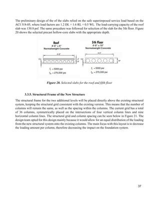 37
The preliminary design of the of the slabs relied on the safe superimposed service load based on the
ACI 318-05, where load factors are 1.2 DL + 1.6 RL + 0.5 WL. The load-carrying capacity of the roof
slab was 130.8 psf. The same procedure was followed for selection of the slab for the 5th floor. Figure
20 shows the selected precast hollow-core slabs with the appropriate depth.
Figure 20. Selected slabs for the roof and fifth floor
3.3.5. Structural Frame of the New Structure
The structural frame for the two additional levels will be placed directly above the existing structural
system, keeping the structural grid consistent with the existing version. This means that the number of
columns will remain the same, as well as the spacing within the columns. The current grid has a total
of 36 columns, symmetrically placed on the intersections of four vertical column lines and nine
horizontal column lines. The structural grid and column spacing can be seen below in Figure 21. The
design team opted for this design mainly because it would allow for an equal distribution of the loading
from the new structural system onto the existing columns. The main focus with this layout is to decrease
the loading amount per column, therefore decreasing the impact on the foundation system.
 