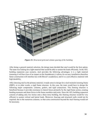 38
Figure 21. Structural grid and column spacing of the building
After doing a general material selection, the design team decided that steel would be the best option.
The team was looking for a light material that would be able to sustain the loads efficiently. In the AEL
building expansion case scenario, steel provides the following advantages: it is a light material
(meaning it will have less of an impact on the foundations), it allows for an easy installation (therefore
faster construction will interfere less with Drexel’s academics), and it is a cost-effective material with
high durability.
After choosing steel as the primary material, it made sense to design for a steel moment-resisting frame
(MRF), or in other words, a rigid frame structure. In this case, the team would have to design the
following major components: columns, girders, and rigid connections. This framing structure is
beneficial because it provides resistance to lateral forces primarily by the rigid frame action, creating
bending moments and shear forces in the frame members and joints. Since the AEL building expansion
consists of adding only two stories onto a three-story building, this framing structure would be very
efficient to sustain vertical and lateral loads. Moreover, bracings and structural walls would not be
required, due to the numerous columns, so that extra construction beyond the steel framing would not
be necessary.
 