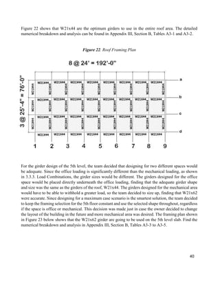 40
Figure 22 shows that W21x44 are the optimum girders to use in the entire roof area. The detailed
numerical breakdown and analysis can be found in Appendix III, Section B, Tables A3-1 and A3-2.
Figure 22. Roof Framing Plan
For the girder design of the 5th level, the team decided that designing for two different spaces would
be adequate. Since the office loading is significantly different than the mechanical loading, as shown
in 3.3.3. Load Combinations, the girder sizes would be different. The girders designed for the office
space would be placed directly underneath the office loading, finding that the adequate girder shape
and size was the same as the girders of the roof, W21x44. The girders designed for the mechanical area
would have to be able to withhold a greater load, so the team decided to size up, finding that W21x62
were accurate. Since designing for a maximum case scenario is the smartest solution, the team decided
to keep the framing selection for the 5th floor constant and use the selected shape throughout, regardless
if the space is office or mechanical. This decision was made just in case the owner decided to change
the layout of the building in the future and more mechanical area was desired. The framing plan shown
in Figure 23 below shows that the W21x62 girder are going to be used on the 5th level slab. Find the
numerical breakdown and analysis in Appendix III, Section B, Tables A3-3 to A3-5.
 