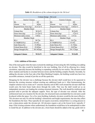 42
Table 11. Breakdown of the column design for the 5th level
3.3.8. Addition of Elevators
One of the main goals when the team overtook the challenge of renovating the AEL building was adding
an elevator. The idea would be beneficial to the new building, first of all by allowing for a better
circulation, especially because the building is expanding vertically by two stories. The elevator would
allow students and faculty to circulate between stories and the building complex fluently. Secondly, by
adding the elevator on the East side of the Main Building Complex, the building would now have two
accessible entrances, instead of just the on off the quad area.
Designing for the elevator was a challenge because the elevator shaft would have to be squeezed in
between the existing structure without exerting any additional loads on it. After brainstorming, the
simplest solution was to create an 8” concrete masonry unit (CMU) wall around the elevator shaft that
would carry the hoist beam loads down through the walls. That way the shaft would act as an
independent structure, not loading the existing structural elements. The wall should be reinforced and
grouted solid to provide the adequate support. Next, the type of elevator was selected. After the
architectural team set a location for the elevator, the structural team concluded that two elevators could
be placed within the space. For a five story building, hydraulic elevators would be the most effective.
The elevators not only fit with the building’s dimensions and height requirements, but also they affect
the foundations the least. They typically do not require excavation, instead there is a coring process to
core a deep piston under the elevator pit. All elevators require a pit at the lowest level, typically 4’
deep. If the existing columns where undermined, the foundation would have to be underpinned in order
to install the pit. In addition to the elevator pit, a hoist beam should be added at the top, guide rails to
 