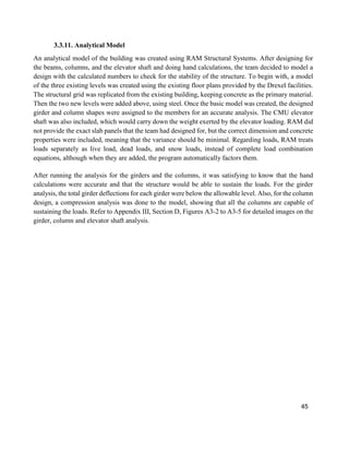 45
3.3.11. Analytical Model
An analytical model of the building was created using RAM Structural Systems. After designing for
the beams, columns, and the elevator shaft and doing hand calculations, the team decided to model a
design with the calculated numbers to check for the stability of the structure. To begin with, a model
of the three existing levels was created using the existing floor plans provided by the Drexel facilities.
The structural grid was replicated from the existing building, keeping concrete as the primary material.
Then the two new levels were added above, using steel. Once the basic model was created, the designed
girder and column shapes were assigned to the members for an accurate analysis. The CMU elevator
shaft was also included, which would carry down the weight exerted by the elevator loading. RAM did
not provide the exact slab panels that the team had designed for, but the correct dimension and concrete
properties were included, meaning that the variance should be minimal. Regarding loads, RAM treats
loads separately as live load, dead loads, and snow loads, instead of complete load combination
equations, although when they are added, the program automatically factors them.
After running the analysis for the girders and the columns, it was satisfying to know that the hand
calculations were accurate and that the structure would be able to sustain the loads. For the girder
analysis, the total girder deflections for each girder were below the allowable level. Also, for the column
design, a compression analysis was done to the model, showing that all the columns are capable of
sustaining the loads. Refer to Appendix III, Section D, Figures A3-2 to A3-5 for detailed images on the
girder, column and elevator shaft analysis.
 