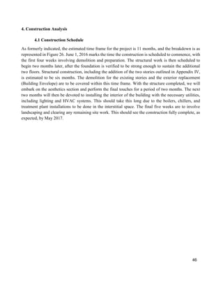 46
4. Construction Analysis
4.1 Construction Schedule
As formerly indicated, the estimated time frame for the project is 11 months, and the breakdown is as
represented in Figure 26. June 1, 2016 marks the time the construction is scheduled to commence, with
the first four weeks involving demolition and preparation. The structural work is then scheduled to
begin two months later, after the foundation is verified to be strong enough to sustain the additional
two floors. Structural construction, including the addition of the two stories outlined in Appendix IV,
is estimated to be six months. The demolition for the existing stories and the exterior replacement
(Building Envelope) are to be covered within this time frame. With the structure completed, we will
embark on the aesthetics section and perform the final touches for a period of two months. The next
two months will then be devoted to installing the interior of the building with the necessary utilities,
including lighting and HVAC systems. This should take this long due to the boilers, chillers, and
treatment plant installations to be done in the interstitial space. The final five weeks are to involve
landscaping and clearing any remaining site work. This should see the construction fully complete, as
expected, by May 2017.
 