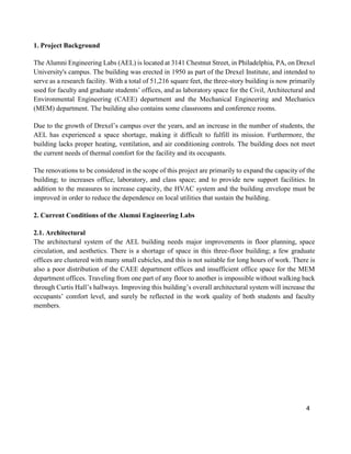 4
1. Project Background
The Alumni Engineering Labs (AEL) is located at 3141 Chestnut Street, in Philadelphia, PA, on Drexel
University's campus. The building was erected in 1950 as part of the Drexel Institute, and intended to
serve as a research facility. With a total of 51,216 square feet, the three-story building is now primarily
used for faculty and graduate students’ offices, and as laboratory space for the Civil, Architectural and
Environmental Engineering (CAEE) department and the Mechanical Engineering and Mechanics
(MEM) department. The building also contains some classrooms and conference rooms.
Due to the growth of Drexel’s campus over the years, and an increase in the number of students, the
AEL has experienced a space shortage, making it difficult to fulfill its mission. Furthermore, the
building lacks proper heating, ventilation, and air conditioning controls. The building does not meet
the current needs of thermal comfort for the facility and its occupants.
The renovations to be considered in the scope of this project are primarily to expand the capacity of the
building; to increases office, laboratory, and class space; and to provide new support facilities. In
addition to the measures to increase capacity, the HVAC system and the building envelope must be
improved in order to reduce the dependence on local utilities that sustain the building.
2. Current Conditions of the Alumni Engineering Labs
2.1. Architectural
The architectural system of the AEL building needs major improvements in floor planning, space
circulation, and aesthetics. There is a shortage of space in this three-floor building; a few graduate
offices are clustered with many small cubicles, and this is not suitable for long hours of work. There is
also a poor distribution of the CAEE department offices and insufficient office space for the MEM
department offices. Traveling from one part of any floor to another is impossible without walking back
through Curtis Hall’s hallways. Improving this building’s overall architectural system will increase the
occupants’ comfort level, and surely be reflected in the work quality of both students and faculty
members.
 