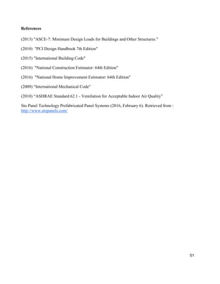 51
References
(2013) "ASCE-7: Minimum Design Loads for Buildings and Other Structures."
(2010) "PCI Design Handbook 7th Edition"
(2015) "International Building Code"
(2016) "National Construction Estimator: 64th Edition"
(2016) "National Home Improvement Estimator: 64th Edition"
(2009) “International Mechanical Code”
(2010) “ASHRAE Standard 62.1 - Ventilation for Acceptable Indoor Air Quality”
Sto Panel Technology Prefabricated Panel Systems (2016, February 6). Retrieved from :
http://www.stopanels.com/
 