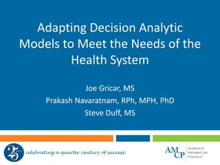 Adapting Decision Analytic
Models to Meet the Needs of the
Health System
Joe Gricar, MS
Prakash Navaratnam, RPh, MPH, PhD
Steve Duff, MS
 